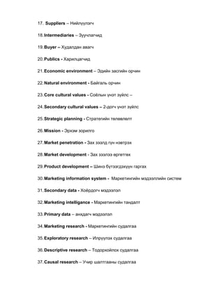 17. Suppliers – Нийлүүлэгч
18.Intermediaries – Зуучлагчид
19.Buyer – Худалдан авагч
20.Publics - Харилцагчид
21.Economic environment – Эдийн засгийн орчин
22.Natural environment - Байгаль орчин
23.Core cultural values - Соѐлын үнэт зүйлс –
24.Secondary cultural values – 2-догч үнэт зүйлс
25.Strategic planning - Стратегийн төлөвлөлт
26.Mission - Эрхэм зорилго
27.Market penetration - Зах зээлд гүн нэвтрэх
28.Market development - Зах зээлээ өргөтгөх
29.Product development – Шинэ бүтээгдэхүүн гаргах
30.Marketing information system - Маркетингийн мэдээллийн систем
31.Secondary data - Хоѐрдогч мэдээлэл
32.Marketing intelligance - Маркетингийн тандалт
33.Primary data – анхдагч мэдээлэл
34.Marketing research - Маркетингийн судалгаа
35.Exploratory research – Илрүүлэх судалгаа
36.Descriptive research – Тодорхойлох судалгаа
37.Causal research – Учир шалтгааны судалгаа
 