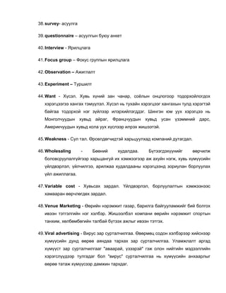 38.survey- асуулга
39.questionnaire – асуулгын буюу анкет
40.Interview - Ярилцлага
41.Focus group – Фокус группын ярилцлага
42.Observation – Ажиглалт
43.Experiment – Туршилт
44.Want - Хүсэл. Хувь хүний зан чанар, соѐлын онцлогоор тодорхойлогдох
хэрэгцээгээ хангах тэмүүлэл. Хүсэл нь тухайн хэрэгцээг хангахын тулд хэрэгтэй
байгаа тодорхой нэг зүйлээр илэрхийлэгддэг. Шингэн юм уух хэрэгцээ нь
Монголчуудын хувьд айраг, Францчуудын хувьд усан үзэммний дарс,
Америкчуудын хувьд кола уух хүслээр илрэх жишээтэй.
45.Weakness - Сул тал. Өрсөлдөгчидтэй харьцуулхад компаний дутагдал.
46.Wholesaling - Бөөний худалдаа. Бүтээгдэхүүнийг өөрчилж
боловсруулалгүйгээр харьцангуй их хэмжээгээр аж ахуйн нэгж, хувь хүмүүсийн
үйлдвэрлэл, үйлчилгээ, арилжаа худалдааны хэрэгцээнд зориулан борлуулах
үйл ажиллагаа.
47.Variable cost - Хувьсах зардал. Үйлдвэрлэл, борлуулалтын хэмжээнээс
хамааран өөрчлөгдөх зардал.
48.Venue Marketing - Өөрийн нэрэмжит газар, барилга байгууламжийг бий болгох
ивээн тэтгэлгийн нэг хэлбэр. Жишээлбэл компани өөрийн нэрэмжит спортын
танхим, хөлбөмбөгийн талбай бүтээх ажлыг ивээн тэтгэх.
49.Viral advertising - Вирус зар сурталчилгаа. Өвөрмөц содон хэлбэрээр хийснээр
хүмүүсийн дунд өөрөө аяндаа тархах зар сурталчилгаа. Уламжлалт аргад
хүмүүст зар сурталчилгааг "аваарай, үзээрэй" гэж олон нийтийн мэдээллийн
хэрэгслүүдээр тулгадаг бол "вирус" сурталчилгаа нь хүмүүсийн анхаарлыг
өөрөө татаж хүмүүсээр дамжин тархдаг.
 