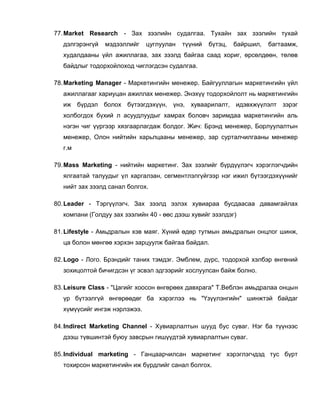 77.Market Research - Зах зээлийн судалгаа. Тухайн зах зээлийн тухай
дэлгэрэнгүй мэдээллийг цуглуулан түүний бүтэц, байршил, багтаамж,
худалдааны үйл ажиллагаа, зах зээлд байгаа саад хориг, өрсөлдөөн, төлөв
байдлыг тодорхойлоход чиглэгдсэн судалгаа.
78.Marketing Manager - Маркетингийн менежер. Байгууллагын маркетингийн үйл
ажиллагааг хариуцан ажиллах менежер. Энэхүү тодорхойлолт нь маркетингийн
иж бүрдэл болох бүтээгдэхүүн, үнэ, хуваарилалт, идэвхжүүлэлт зэрэг
холбогдох бүхий л асуудлуудыг хамрах боловч заримдаа маркетингийн аль
нэгэн чиг үүргээр хязгаарлагдаж болдог. Жич: Брэнд менежер, Борлуулалтын
менежер, Олон нийтийн харьлцааны менежер, зар сурталчилгааны менежер
г.м
79.Mass Marketing - нийтийн маркетинг. Зах зээлийг бүрдүүлэгч хэрэглэгчдийн
ялгаатай талуудыг үл харгалзан, сегментлэлгүйгээр нэг ижил бүтээгдэхүүнийг
нийт зах зээлд санал болгох.
80.Leader - Тэргүүлэгч. Зах зээлд эзлэх хувиараа бусдаасаа давамгайлах
компани (Голдуу зах зээлийн 40 - өөс дээш хувийг эзэлдэг)
81.Lifestyle - Амьдралын хэв маяг. Хүний өдөр тутмын амьдралын онцлог шинж,
ца болон мөнгөө хэрхэн зарцуулж байгаа байдал.
82.Logo - Лого. Брэндийг таних тэмдэг. Эмблем, дүрс, тодорхой хэлбэр өнгөний
зохицолтой бичигдсэн үг эсвэл эдгээрийг хослуулсан байж болно.
83.Leisure Class - "Цагийг хоосон өнгөрөөх давхрага" Т.Веблэн амьдралаа онцын
үр бүтээлгүй өнгөрөөдөг ба хэрэглээ нь "Үзүүлэнгийн" шинжтэй байдаг
хүмүүсийг ингэж нэрлэжээ.
84.Indirect Marketing Channel - Хувиарлалтын шууд бус суваг. Нэг ба түүнээс
дээш түвшинтэй буюу завсрын гишүүдтэй хувиарлалтын суваг.
85.Individual marketing - Ганцаарчилсан маркетинг хэрэглэгчдэд тус бүрт
тохирсон маркетингийн иж бүрдлийг санал болгох.
 