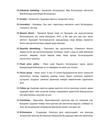 86.Industrial marketing - Бизнесийн бүтээгдэхүүн. Өөр бүтээгдэхүүн үйлчилгээ
бий болгоход ашиглагдах бүтээгдэхүүн.
87.Inviator - Санаачлагч. Худалдан авалтыг санаачлагч нэгэн.
88.Innovation - Инноваци. Зах зээл, хэрэглээнд нэвтэрсэн шинэ бүтээгдэхүүн,
технологи, үйл явц.
89.Generic Brand - "Брэндгүй брэнд" ямар нэг брэндийн нэр ашиглалгүйгээр
бүтээгдэхүүнээ зах зээлд борлуулах. АНУ- д 80- аад оны үед гарч ирсэн
ойлголт. Брэндийн бүтээгдэхүүнтэй харьцуулахад хямд бөгөөд маркетинг
болон зар сурталчилгааны зардал дээр хэмнэдэг.
90.Guerrilla Advertising - Партизаны зар сурталчилгаа. Уламжлалт болсон
зардал ихтэй зар сурталчилгаанаас татгалзаж, хэний ч урьд нь хийж байгаагүй
шинэлэг, өвөрмөц тэгсэн мөртөө хямд төсөр аргаар бүтээгдэхүүнийг
сурталчилж таниулах.
91.Fixed price policy - Ижил үний бодлого. Бүтээгдэхүүн хаана хэрхэн
борлуулагдаж байгаагаас нь үл хамааран нэг ижил үнэ тогтоох.
92.Focus group - Фокус групп. 8 аас 12 хүний бүрэлдэхүүнтэй бүлэг хүмүүстэй
ярилцлагын аргаар тодорхой сэдвээр санал бодол солилцож мэдээлэл
цуглуулах, асуудлыг шинжлэх зорилгоор хийхдэх маркетингийн судалгааны
арга.
93.Follow up- Худалдан авалтын дараа хэрэглэгч сэтгэл хангалуун үлдсэн, дахин
худалдан авалт хийх хүсэлтэй эсэхийг тодорхойлох зорилготой борлуулалтын
үйл ажиллагааны сүүлчийн үе шат.
94.Franchisee - Франчайзи. Франчайзингийн гэрээгээр өөр нэг компаний нэр,
брэндийн тодорхой төлбөр төлж ашиглан үйл ажиллагаа явуулах, салбарыг нь
нээх, бүтээгдэхүүнийг үйлдвэрлэж борлуулах эрхийг олж авах тал.
95.E-Commerce - Э-худалдаа. Электрон арга хэрэгслүүдийг, нэн ялангуяа
интернэтийг ашиглан бүтээгдэхүүн борлуулах ба худалдан авах үйл ажиллагаа
 