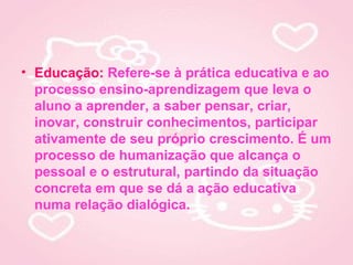 • Educação: Refere-se à prática educativa e ao
  processo ensino-aprendizagem que leva o
  aluno a aprender, a saber pensar, criar,
  inovar, construir conhecimentos, participar
  ativamente de seu próprio crescimento. É um
  processo de humanização que alcança o
  pessoal e o estrutural, partindo da situação
  concreta em que se dá a ação educativa
  numa relação dialógica.
 
