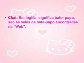• Chat: Em inglês, significa bater papo,
  são as salas de bate-papo encontradas
  na "Web".
 