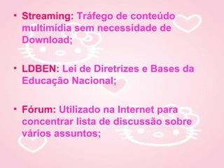 • Streaming: Tráfego de conteúdo
  multimídia sem necessidade de
  Download;

• LDBEN: Lei de Diretrizes e Bases da
  Educação Nacional;

• Fórum: Utilizado na Internet para
  concentrar lista de discussão sobre
  vários assuntos;
 