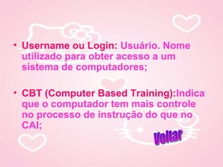 • Username ou Login: Usuário. Nome
  utilizado para obter acesso a um
  sistema de computadores;

• CBT (Computer Based Training):Indica
  que o computador tem mais controle
  no processo de instrução do que no
  CAI;
 