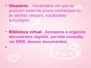• Glossário: Vocabulário em que se
  explicam palavras pouco conhecidas ou
  de sentido obscuro; vocabulário
  tecnológico

• Biblioteca virtual : Armazena e organiza
  documentos digitais, permite consulta
  via WEB, desses documentos;
•
 