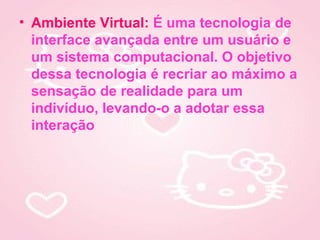 • Ambiente Virtual: É uma tecnologia de
  interface avançada entre um usuário e
  um sistema computacional. O objetivo
  dessa tecnologia é recriar ao máximo a
  sensação de realidade para um
  indivíduo, levando-o a adotar essa
  interação
 