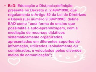 • EaD: Educação a Distância;definição
  presente no Decreto n. 2.494/1998, que
  regulamenta o Artigo 80 da Lei de Diretrizes
  e Bases (Lei número 9.394/1996), define
  EAD como “uma forma de ensino que
  possibilita a auto-aprendizagem, com a
  mediação de recursos didáticos
  sistematicamente organizados,
  apresentados em diferentes suportes de
  informação, utilizados isoladamente ou
  combinados, e veiculados pelos diversos
  meios de comunicação”;
 