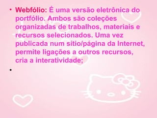 • Webfólio: É uma versão eletrônica do
  portfólio. Ambos são coleções
  organizadas de trabalhos, materiais e
  recursos selecionados. Uma vez
  publicada num sítio/página da Internet,
  permite ligações a outros recursos,
  cria a interatividade;
•
 
