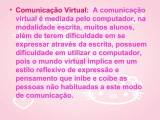 • Comunicação Virtual: A comunicação
  virtual é mediada pelo computador, na
  modalidade escrita, muitos alunos,
  além de terem dificuldade em se
  expressar através da escrita, possuem
  dificuldade em utilizar o computador,
  pois o mundo virtual implica em um
  estilo reflexivo de expressão e
  pensamento que inibe e coíbe as
  pessoas não habituadas a este modo
  de comunicação.
 