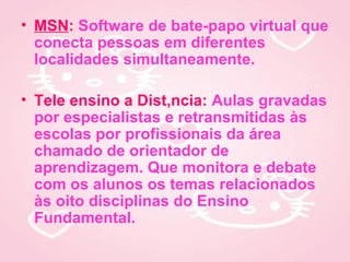 • MSN: Software de bate-papo virtual que
  conecta pessoas em diferentes
  localidades simultaneamente.

• Tele ensino a Distância: Aulas gravadas
  por especialistas e retransmitidas às
  escolas por profissionais da área
  chamado de orientador de
  aprendizagem. Que monitora e debate
  com os alunos os temas relacionados
  às oito disciplinas do Ensino
  Fundamental.
 