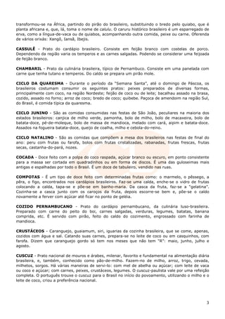 transformou-se na África, partindo do pirão do brasileiro, substituindo o bredo pelo quiabo, que é
planta africana e, que, lá, toma o nome de calulu. O caruru histórico brasileiro é um esparregado de
erva, como a língua-de-vaca ou de quiabos, acompanhando outra comida, peixe ou carne. Oferenda
de vários orixás: Xangô, Iansã, Ibejis.

CASSULÊ - Prato do cardápio brasileiro. Consiste em feijão branco com costelas de porco.
Dependendo da região varia os temperos e as carnes salgadas. Podendo se considerar uma feijoada
de feijão branco.

CHAMBARIL - Prato da culinária brasileira, típico de Pernambuco. Consiste em uma panelada com
carne que tenha tutano e temperos. Do caldo se prepara um pirão mole.

CICLO DA QUARESMA - Durante o período da “Semana Santa”, até o domingo de Páscoa, os
brasileiros costumam consumir os seguintes pratos: peixes preparados de diversas formas,
principalmente com coco, na região Nordeste; feijão de coco ou de leite; bacalhau assado na brasa,
cozido, assado no forno; arroz de coco; bredo de coco; quibebe. Paçoca de amendoim na região Sul,
do Brasil, é comida típica da quaresma.

CICLO JUNINO - São as comidas consumidas nas festas de São João, peculiares na maioria dos
estados brasileiros: canjica de milho verde, pamonha, bolo de milho, bolo de macaxeira, bolo de
batata-doce, pé-de-moleque, bolo de massa de mandioca, melado com cará, aipim e batata-doce.
Assados na fogueira batata-doce, queijo de coalha, milho e cebola-do-reino.

CICLO NATALINO - São as comidas que compõem a mesa dos brasileiros nas festas de final do
ano: peru com frutas ou farofa, bolos com frutas cristalizadas, rabanadas, frutas frescas, frutas
secas, castanha-do-pará, nozes.

COCADA - Doce feito com a polpa do coco raspada, açúcar branco ou escuro, em ponto consistente
para a massa ser cortada em quadradinhos ou em forma de discos. É uma das guloseimas mais
antigas e espalhadas por todo o Brasil. É um doce de tabuleiro, vendido nas ruas.

COMPOTAS - É um tipo de doce feito com determinadas frutas como: o marmelo, o pêssego, a
pêra, o figo, encontrados nos cardápios brasileiros. Faz-se uma calda, enche-se o vidro de frutas
colocando a calda, tapa-se e põe-se em banho-maria. Da casca da fruta, faz-se a “gelatina”.
Cozinha-se a casca junto com os caroços da fruta, depois escorre-se bem e, põe-se o caldo
novamente a ferver com açúcar até ficar no ponto de geléia.

COZIDO PERNAMBUCANO - Prato do cardápio pernambucano, da culinária luso-brasileira.
Preparado com carne do peito do boi, carnes salgadas, verduras, legumes, batatas, banana
comprida, etc. É servido com pirão, feito do caldo do cozimento, engrossado com farinha de
mandioca.

CRUSTÁCEOS - Caranguejo, guaiamum, siri, iguarias da cozinha brasileira, que se come, apenas,
cozidos com água e sal. Catando suas carnes, prepara-se no leite de coco ou em casquinhos, com
farofa. Dizem que caranguejo gordo só tem nos meses que não tem “R”: maio, junho, julho e
agosto.

CUSCUZ - Prato nacional de mouros e árabes, milenar, favorito e fundamental na alimentação diária
brasileira, e, também, conhecido como pão-de-milho. Fazem-no de milho, arroz, trigo, cevada,
milhetos, sorgos. Há várias maneiras de servi-lo: com mel de abelha ou açúcar; com leite de vaca
ou coco e açúcar; com carnes, peixes, crustáceos, legumes. O cuscuz-paulista vale por uma refeição
completa. O português trouxe o cuscuz para o Brasil no início do povoamento, utilizando o milho e o
leite de coco, criou a preferência nacional.




                                                                                                  3
 