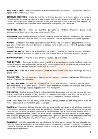 ISCAS DE FÍGADO - Prato do cardápio brasileiro tem origem portuguesa. Consiste em retalhar o
fígado de boi, finamente, e fritar.

JERIMUM RECHEADO - Prato da cozinha nordestina. Consiste no jerimum aberto em tampo e
retirada toda a semente, envolve-se e leva-se para cozinhar em banho-maria, até ficar com a polpa
cozida. Retire do forno, abre-se o tampo e coloca-se em seu interior o recheio que desejar. No
nordeste costuma-se servir com recheios de carne de charque ou com camarões.


MANDIOCA FRITA - Prato da culinária do Norte                e   Nordeste   brasileiro.   Serve   como
acompanhamento de carnes ou serve-se com queijo frito.

MANIÇOBA - Prato preparado com as folhas novas de mandioca, pisadas, espremidas, em seguida
cozidas com toucinho, carne de porco, mocotó, temperos. Existem algumas modificações regionais.

MANUÊ - É massa de mandioca fresca com açúcar. Amassa-se tudo até que possa formar bolinhos,
que são envoltos em folhas de bananeira e cozidos como a pamonha de milho. É quitute de todo
tabuleiro de baiana.

MANUÊ DE BACIA - Típico da região do Rio de Janeiro. Consiste em farinha de trigo, manteiga,
melado e fermento, e assado. Às vezes é feito com fubá de arroz, substituindo a farinha de trigo.

MANUÊ DE COCO - A mesma receita anterior, acrescida de coco ralado.

MÃO-DE-VACA - Conhecido também como mocotó, é prato pesado, de muita sustância. Usam-se
unhas de vaca, tripas, dobradinha, bucho, bofe, temperos diversos. É comida que se prepara de um
dia para o outro. Na hora de servir, faz-se o pirão do caldo.

MAXIXADA - Prato da cozinha piauiense. Conta de maxixe com carne-seca, manteiga de nata e
cheiro-verde.

MEL DE FURO - É o mel que escorre das formas do engenho, rejeitadas nas fases da fabricação do
açúcar. Chamado de mel pobre.

MEL DE ENGENHO - É o caldo da cana depois de cozido, que se apura, a fim de ir para as formas.
Tem consistência e sua cor é escura. É servido como sobremesa regional, no nordeste, com queijos
de coalho ou manteiga assados, regados com o mel de engenho.

MUNGUNZÁ - Espécie de papa feita de milho debulhado, temperada com leite de coco ou de vaca,
açúcar, manteiga e canela. Existe também o mungunzá-de-colher, que leva pó de arroz em
quantidade suficiente para engrossar o caldo. É prato do nordestino, herança indígena.

OVA - Prato feito com ovas de peixe, secas ao sol e, depois, assada ou frita, faz parte de todas as
mesas populares. É excelente tira-gosto (acepipe).

PAMONHA - Espécie de bolo de fubá de milho ou arroz cozido, com água e sal, até ficar gelatinoso
e envolto em folhas de bananeira. Pode ser diluído em água e açúcar, tornando-se uma refrescante
bebida com o nome de garapa de pamonha. A pamonha doce, que é tradição nas festas juninas no
Nordeste, é preparada com a massa de milho verde, temperada com leite de coco e açúcar, depois,
são colocadas porções em saquinhos preparados com a palha do próprio milho e fechados com uma
tira, também, da palha. Por fim, colocam-se os saquinhos para cozinhar em bastante água.

PANELADA - Comida preparada com os intestinos, os pés e certos miúdos do boi, adubada com
toucinho, lingüiça ou chouriça e, convenientemente, temperada. É servida com pirão. Em geral se
começa a cozinhar na véspera, passando a noite inteira no fogo. Prato nacional, encontrado em
várias regiões brasileiras.

                                                                                                    5
 