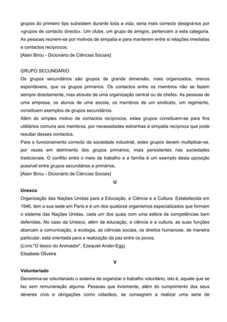 grupos do primeiro tipo subsistem durante toda a vida, seria mais correcto designá-los por
«grupos de contacto directo». Um clube, um grupo de amigos, pertencem a esta categoria.
As pessoas reúnem-se por motivos de simpatia e para manterem entre si relações imediatas
e contactos recíprocos.
[Alain Birou - Dicionário de Ciências Sociais]


GRUPO SECUNDÁRIO
Os grupos secundários são grupos de grande dimensão, mais organizados, menos
espontâneos, que os grupos primários. Os contactos entre os membros não se fazem
sempre directamente, mas através de uma organização central ou de chefes. As pessoas de
uma empresa, os alunos de uma escola, os membros de um sindicato, um regimento,
constituem exemplos de grupos secundários.
Além do simples motivo de contactos recíprocos, estes grupos constituem-se para fins
utilitários comuns aos membros, por necessidades estranhas à simpatia recíproca que pode
resultar desses contactos.
Para o funcionamento correcto da sociedade industrial, estes grupos devem multiplicar-se,
por vezes em detrimento dos grupos primários, mais persistentes nas sociedades
tradicionais. O conflito entre o meio de trabalho e a família é um exemplo desta oposição
possível entre grupos secundários e primários.
[Alain Birou - Dicionário de Ciências Sociais]
                                                 U
Unesco
Organização das Nações Unidas para a Educação, a Ciência e a Cultura. Estabelecida em
1946, tem a sua sede em Paris e é um dos quatorze organismos especializados que formam
o sistema das Nações Unidas, cada um dos quais com uma esfera de competências bem
defenidas. No caso da Unesco, além da educação, a ciência e a cultura, as suas funções
abarcam a comunicação, a ecologia, as ciências sociais, os direitos humanose, de maneira
particular, está orientada para a realização da paz entre os povos.
(Livro:"O léxico do Animador", Ezequiel Ander-Egg)
Elisabete Oliveira
                                                 V
Voluntariado
Denomina-se voluntariado o sistema de organizar o trabalho voluntário, isto é, aquele que se
faz sem remuneração alguma. Pessoas que livremente, além do cumprimento dos seus
deveres civis e obrigações como cidadãos, se consagram a realizar uma serie de
 