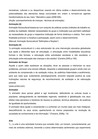 recreativas, culturais e ou desportivas visando em última análise o desenvolvimento das
potencialidades dos elementos dessa comunidade em ordem a tornarem-se agentes
transformadoras do seu meio.” Marcelino Lopes (2006:526).
(Acção: acompanhamento de crianças - técnicas de animação)
Animação (4)
Animação Sociocultural baseia-se num conjunto de práticas sociais (métodos de trabalho ex.
análise da realidade: detectar necessidades do grupo e instituição) que permitem satisfazer
as necessidades do grupo e respectiva instituição de forma dinâmica e criativa. Tem como
finalidade promover a iniciativa e participação, assim como o desenvolvimento.
(Manual: Animação Sociocultural “Definições e Noções”)
Animação (5)
“a animação sociocultural é o eixo estruturador de uma intervenção educativa globalizada
que apela a diferentes tipos de articulação: a articulação entre modalidades educativas
formais e não formais; a articulação entre actividades escolares e não escolares; a
articulação entre educação das crianças e dos adultos” (Canário,2000 p.136).
Animador de Grupo
Aquele a quem cabe esclarecer as situações, levar as pessoas a interiorizar os seus
problemas, provocar uma sincera reflexão, despertar a solidariedade grupal e ainda criar um
ambiente de compreensão e de aceitação mútua, de autêntica fraternidade e acolhimento,
para que cada qual, sustentando psicologicamente, encontre resposta positiva às suas
inclinações naturais de segurança, de reconhecimento, de aceitação e de valorização
pessoal.
(www.scribd.com)
Animador
“o animador deve pensar global e agir localmente, defendendo as culturas locais e
populares, salvaguardando as identidades regionais, resistindo à globalização nos seus
efeitos mais perversos e redutores da riqueza ou pobreza, terminus absolutos, da ausência
de igualdade de oportunidades.
O animador deve ajudar a compreender e a enfrentar um mundo cada vez mais Inteligível,
descodificando os seus sinais, apetrechando os menos preparados na revolução da
sociedade do conhecimento e da informação.” (Tracana, 2006p. 13)


Arte
"(...) a arte é uma actividade humana que consiste nisto: um homem, conscientemente, por
meio de simbolos externos, transmite a outros determinados sentimentos que experimenta
 