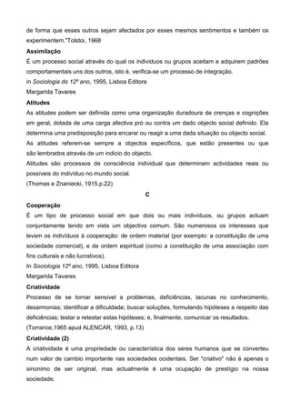 de forma que esses outros sejam afectados por esses mesmos sentimentos e também os
experimentem."Tolstoi, 1968
Assimilação
É um processo social através do qual os individuos ou grupos aceitam e adquirem padrões
comportamentais uns dos outros, isto é, verifica-se um processo de integração.
in Sociologia do 12º ano, 1995, Lisboa Editora
Margarida Tavares
Atitudes
As atitudes podem ser definida como uma organização duradoura de crenças e cognições
em geral, dotada de uma carga afectiva pró ou contra um dado objecto social definido. Ela
determina uma predisposição para encarar ou reagir a uma dada situação ou objecto social.
As atitudes referem-se sempre a objectos específicos, que estão presentes ou que
são lembrados através de um indicio do objecto.
Atitudes são processos de consciência individual que determinam actividades reais ou
possíveis do indivíduo no mundo social.
(Thomas e Znaniecki, 1915,p.22)
                                              C
Cooperação
É um tipo de processo social em que dois ou mais indivíduos, ou grupos actuam
conjuntamente tendo em vista um objectivo comum. São numerosos os interesses que
levam os indivíduos à cooperação: de ordem material (por exemplo: a constituição de uma
sociedade comercial), e de ordem espiritual (como a constituição de uma associação com
fins culturais e não lucrativos).
In Sociologia 12º ano, 1995, Lisboa Editora
Margarida Tavares
Criatividade
Processo de se tornar sensível a problemas, deficiências, lacunas no conhecimento,
desarmonias; identificar a dificuldade; buscar soluções, formulando hipóteses a respeito das
deficiências; testar e retestar estas hipóteses; e, finalmente, comunicar os resultados.
(Torrance,1965 apud ALENCAR, 1993, p.13)
Criatividade (2)
A criatividade é uma propriedade ou característica dos seres humanos que se converteu
num valor de cambio importante nas sociedades ocidentais. Ser "criativo" não é apenas o
sinonimo de ser original, mas actualmente é uma ocupação de prestígio na nossa
sociedade.
 