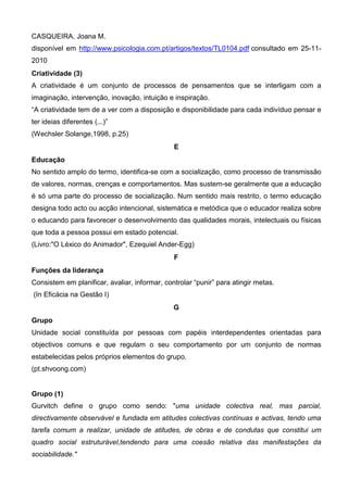 CASQUEIRA, Joana M.
disponível em http://www.psicologia.com.pt/artigos/textos/TL0104.pdf consultado em 25-11-
2010
Criatividade (3)
A criatividade é um conjunto de processos de pensamentos que se interligam com a
imaginação, intervenção, inovação, intuição e inspiração.
“A criatividade tem de a ver com a disposição e disponibilidade para cada indivíduo pensar e
ter ideias diferentes (...)”
(Wechsler Solange,1998, p.25)
                                               E
Educação
No sentido amplo do termo, identifica-se com a socialização, como processo de transmissão
de valores, normas, crenças e comportamentos. Mas sustem-se geralmente que a educação
é só uma parte do processo de socialização. Num sentido mais restrito, o termo educação
designa todo acto ou acção intencional, sistemática e metódica que o educador realiza sobre
o educando para favorecer o desenvolvimento das qualidades morais, intelectuais ou físicas
que toda a pessoa possui em estado potencial.
(Livro:"O Léxico do Animador", Ezequiel Ander-Egg)
                                               F
Funções da liderança
Consistem em planificar, avaliar, informar, controlar “punir” para atingir metas.
(In Eficácia na Gestão I)
                                               G
Grupo
Unidade social constituída por pessoas com papéis interdependentes orientadas para
objectivos comuns e que regulam o seu comportamento por um conjunto de normas
estabelecidas pelos próprios elementos do grupo.
(pt.shvoong.com)


Grupo (1)
Gurvitch define o grupo como sendo: "uma unidade colectiva real, mas parcial,
directivamente observável e fundada em atitudes colectivas contínuas e activas, tendo uma
tarefa comum a realizar, unidade de atitudes, de obras e de condutas que constitui um
quadro social estruturável,tendendo para uma coesão relativa das manifestações da
sociabilidade."
 