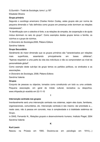 G.Gurvitch - Traité de Sociologie, tomo I, p.187
Elisabete Oliveira
Grupo primário
Segundo o sociólogo americano Charles Horton Cooley, estes grupos são por norma de
pequena dimensão e "são definidos como grupos em presença onde dominam as relações
interpessoais";
"A identificação com o colectivo é forte, e as relações de simpatia, de cooperação e de ajuda
mútua dominam no seio do grupo". Como exemplos destes grupos temos a família, os
vizinhos e o grupo de vizinhos.
in Dicionário de Sociologia,2008, Plátano Editora
Sandrina Valente
Grupo Secundário
Geralmente de maior dimensão que os grupos primários são "caracterizados por relações
mais      superficiais,     assentando           principalmente        em     bases        utilitárias";
"Apenas respeitam a uma parte da vida dos indivíduos e não os comprometem ao nível da
personalidade global".
Como exemplo deste sub-tipo de grupo temos os partidos políticos, os sindicatos e as
associações.
in Dicionário de Sociologia, 2008, Plátano Editora
Sandrina Valente
Grupos
Conjunto de pessoas ou objectos, tomados como constituindo um todo ou uma unidade.
Pequena    associação,      em    geral    de     índole   cultural,   recreativa   ou     desportiva.
www.infopedia.pt--acedido em 22-11-10
                                                   I
Intervenção centrada nos grupos
Inevitavelmente será uma intervenção centrada nos sistemas, sejam eles duais, familiares,
organizacionais, comunitários, etc. Intervenção centrada é isto mesmo: dar prioridade a...,
neste caso, não à pessoa em concreto, mas à complexidade e à totalidade sistémica do
Grupo.
in DIAS, Fernando N., Relações grupais e desenvolvimento humano, Instituto Piaget, 2004
Sandrina Valente
                                                  K
Kurt Lewin
Nasceu     na     Prússia   em     1905.        Doutorou-se     em     psicologia     em     1914.(...)
 