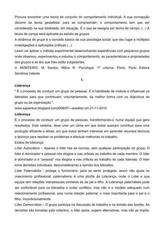 Procura encontrar uma teoria de conjunto do comportamento individual. A sua concepção
decorre da teoria gestaltista: para se compreender, o comportamento tem que ser
considerado na sua totalidade, em situação. É o que se designa por teoria de campo. (...) A
teoria de campo será aplicada ao estudo de grupos.
A dinâmica de grupo é o conceito básico da sua psicologia social, que deu lugar a múltiplas
investigações e aplicações práticas (...).
Lewin vai aplicar o método experimental desenvolvendo experiências com pequenos grupos
onde observou, experimentou e estudou o comportamento, as características e propriedades
dos grupos e as leis que lhes estão subjacentes.
in MONTEIRO, M, Santos, Milice R. Psicologia, 1º volume, Porto, Porto Editora
Sandrina Valente
                                             L
Liderança
" É o processo de conduzir um grupo de pessoas. É a habilidade de motivar e influenciar os
liderados para que contribuam, voluntariamente, da melhor forma com os objectivos do
grupo ou da organização ".
www.sapientus.blogspot.com2008/07---acedido em 21-11-2010
Liderança
É o processo de conduzir um grupo de pessoas, transformando-o numa equipe que gera
resultados. Este sistema, deve criar um clima em que todos queiram contribuir para uma
produção eficiente e eficaz, em que todos tenham interesse em aprender recursos técnicos
e teóricos para resolver os problemas e efectuar melhorias no trabalho.
Estilos de liderança:
Líder Autocrático – Apenas o líder fixa as normas, sem qualquer participação do grupo; O
líder é dominador e pessoal nos elogios e nas críticas ao trabalho de cada membro. O líder
é dominador e é “pessoal” nos elogios e nas críticas ao trabalho de cada liderado. O líder
toma decisões individuais, desconsiderando a opinião dos liderados.
Líder Paternalista - protege o funcionário, para se sentir protegido, assim não ajuda no
crescimento profissional; paternalismo é uma atrofia da Liderança, onde o Líder e sua
equipe tem relações interpessoais similares às de pai e filho. A Liderança paternalista pode
ser confortável para os liderados e evitar conflitos, mas não é o modelo adequado num
relacionamento profissional, pois numa relação paternal, o mais importante para o pai é o
filho, incondicionalmente.
Líder Democrático – O grupo participa na discussão do trabalho e na divisão das tarefas. As
decisões são tomadas pelo colectivo, o líder apoia, sugere alternativas, mas não as impõe;
 