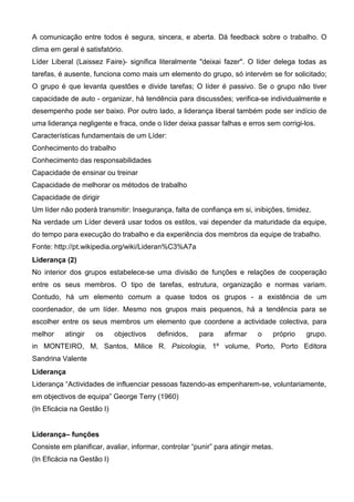 A comunicação entre todos é segura, sincera, e aberta. Dá feedback sobre o trabalho. O
clima em geral é satisfatório.
Líder Liberal (Laissez Faire)- significa literalmente "deixai fazer". O líder delega todas as
tarefas, é ausente, funciona como mais um elemento do grupo, só intervém se for solicitado;
O grupo é que levanta questões e divide tarefas; O líder é passivo. Se o grupo não tiver
capacidade de auto - organizar, há tendência para discussões; verifica-se individualmente e
desempenho pode ser baixo. Por outro lado, a liderança liberal também pode ser indício de
uma liderança negligente e fraca, onde o líder deixa passar falhas e erros sem corrigi-los.
Características fundamentais de um Líder:
Conhecimento do trabalho
Conhecimento das responsabilidades
Capacidade de ensinar ou treinar
Capacidade de melhorar os métodos de trabalho
Capacidade de dirigir
Um líder não poderá transmitir: Insegurança, falta de confiança em si, inibições, timidez.
Na verdade um Líder deverá usar todos os estilos, vai depender da maturidade da equipe,
do tempo para execução do trabalho e da experiência dos membros da equipe de trabalho.
Fonte: http://pt.wikipedia.org/wiki/Lideran%C3%A7a
Liderança (2)
No interior dos grupos estabelece-se uma divisão de funções e relações de cooperação
entre os seus membros. O tipo de tarefas, estrutura, organização e normas variam.
Contudo, há um elemento comum a quase todos os grupos - a existência de um
coordenador, de um líder. Mesmo nos grupos mais pequenos, há a tendência para se
escolher entre os seus membros um elemento que coordene a actividade colectiva, para
melhor    atingir    os     objectivos   definidos,    para    afirmar    o    próprio   grupo.
in MONTEIRO, M, Santos, Milice R. Psicologia, 1º volume, Porto, Porto Editora
Sandrina Valente
Liderança
Liderança “Actividades de influenciar pessoas fazendo-as empenharem-se, voluntariamente,
em objectivos de equipa” George Terry (1960)
(In Eficácia na Gestão I)


Liderança– funções
Consiste em planificar, avaliar, informar, controlar “punir” para atingir metas.
(In Eficácia na Gestão I)
 