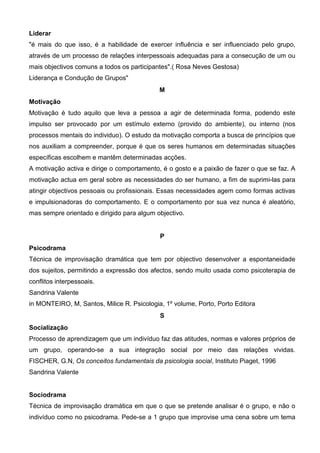 Liderar
"é mais do que isso, é a habilidade de exercer influência e ser influenciado pelo grupo,
através de um processo de relações interpessoais adequadas para a consecução de um ou
mais objectivos comuns a todos os participantes".( Rosa Neves Gestosa)
Liderança e Condução de Grupos"
                                            M
Motivação
Motivação é tudo aquilo que leva a pessoa a agir de determinada forma, podendo este
impulso ser provocado por um estímulo externo (provido do ambiente), ou interno (nos
processos mentais do individuo). O estudo da motivação comporta a busca de princípios que
nos auxiliam a compreender, porque é que os seres humanos em determinadas situações
específicas escolhem e mantêm determinadas acções.
A motivação activa e dirige o comportamento, é o gosto e a paixão de fazer o que se faz. A
motivação actua em geral sobre as necessidades do ser humano, a fim de suprimi-las para
atingir objectivos pessoais ou profissionais. Essas necessidades agem como formas activas
e impulsionadoras do comportamento. E o comportamento por sua vez nunca é aleatório,
mas sempre orientado e dirigido para algum objectivo.


                                            P
Psicodrama
Técnica de improvisação dramática que tem por objectivo desenvolver a espontaneidade
dos sujeitos, permitindo a expressão dos afectos, sendo muito usada como psicoterapia de
conflitos interpessoais.
Sandrina Valente
in MONTEIRO, M, Santos, Milice R. Psicologia, 1º volume, Porto, Porto Editora
                                            S
Socialização
Processo de aprendizagem que um indivíduo faz das atitudes, normas e valores próprios de
um grupo, operando-se a sua integração social por meio das relações vividas.
FISCHER, G.N, Os conceitos fundamentais da psicologia social, Instituto Piaget, 1996
Sandrina Valente


Sociodrama
Técnica de improvisação dramática em que o que se pretende analisar é o grupo, e não o
indivíduo como no psicodrama. Pede-se a 1 grupo que improvise uma cena sobre um tema
 