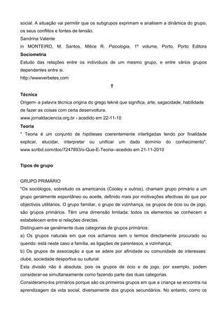 social. A situação vai permitir que os subgrupos exprimam e analisem a dinâmica do grupo,
os seus conflitos e fontes de tensão.
Sandrina Valente
in MONTEIRO, M, Santos, Milice R. Psicologia, 1º volume, Porto, Porto Editora
Sociometria
Estudo das relações entre os indivíduos de um mesmo grupo, e entre vários grupos
dependentes entre si.
http://wwwverbetes.com
                                                 T
Técnica
Origem- a palavra técnica origina do grego tekné que significa, arte, sagacidade, habilidade
de fazer as coisas com certa desenvoltura.
www.jornaldaciencia.org.br - acedido em 22-11-10
Teoria
" Teoria é um conjunto de hipóteses coerentemente interligadas tendo por finalidade
explicar,   elucidar,   interpretar   ou   unificar   um   dado   domínio   do   conhecimento".
www.scribd.com/doc/7247893/o-Que-E-Teoria--acedido em 21-11-2010


Tipos de grupo


GRUPO PRIMÁRIO
"Os sociólogos, sobretudo os americanos (Cooley e outros), chamam grupo primário a um
grupo geralmente espontâneo ou aceite, definido mais por motivações afectivas do que por
objectivos utilitários. O grupo familiar, o grupo de vizinhança, os grupos de ócio ou de jogo,
são grupos primários. Têm uma dimensão limitada; todos os elementos se conhecem e
estabelecem entre si relações directas.
Distinguem-se geralmente duas categorias de grupos primários:
a) Os grupos naturais em que nos achamos sem o termos directamente procurado ou
querido: está neste caso a família, as ligações de parentesco, a vizinhança;
b) Os grupos de associação a que se adere por afinidade ou comunidade de interesses:
clube, sociedade desportiva ou cultural.
Esta divisão não é absoluta, pois os grupos de ócio e de jogo, por exemplo, podem
considerar-se simultaneamente como fazendo parte das duas categorias.
Consideramo-los primários porque são os primeiros grupos em que a criança se encontra na
aprendizagem da vida social, diversamente dos grupos secundários. No entanto, como os
 