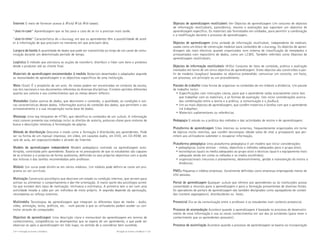 Internet O meio de fornecer acesso à World Wide Web (www).
“Just-in-case” Aprendizagem que se faz para o caso de se vir a precisar mais tarde.
“Just-in-time” Característico do e-learning, em que os aprendentes têm a possibilidade de aceder à informação de que precisam no momento em que precisam dela.
Largura de banda A quantidade de dados que pode ser transmitida ao longo de um canal de comunicação durante um determinado período de tempo.
Logística O método que estrutura as acções de transferir, distribuir e lidar com bens e produtos
desde o produtor até ao cliente final.
Materiais de aprendizagem encomendados à medida Materiais desenhados e adaptados segundo
as necessidades de aprendizagem e os objectivos específicos de uma instituição.
Meta (Goal) É o propósito de um acto. As metas podem ser encontradas no contexto da escola,
nas leis nacionais e nos documentos referentes às diversas disciplinas. Existem opiniões diferentes
quanto aos valores e aos conhecimentos que as metas devem reflectir.
Metadados Dados acerca de dados, que descrevem o conteúdo, a qualidade, as condições e outras características desses dados. Informações acerca do conteúdo dos dados, que permitem o seu
armazenamento e a sua recuperação numa base de dados.
Metatags Uma tag (etiqueta) de HTML que identifica os conteúdos de um website. A informação
mais comum presente nas metatags inclui os direitos de autoria, palavras-chave para motores de
busca e descrições relativas à formatação da página.
Método de distribuição Descreve o modo como a formação é distribuída aos aprendentes. Pode
ser na forma de um manual impresso, em vídeo, em cassetes áudio, em DVD, em CD-ROM, em
sala de aula, em jogos/actividades e através da Internet.
Modelo da aprendizagem independente Modelo pedagógico centrado na aprendizagem autodirigida, controlada pelo aprendente. Baseia-se no pressuposto de que os estudantes são capazes
de se orientar a si próprios de forma autónoma, definindo os seus próprios objectivos com a ajuda
das leituras e das tarefas recomendadas pelo professor.
Módulo Um curso pode dividir-se em vários módulos. Um módulo pode definir-se como um programa ou um currículo.
Motivação Constructo psicológico que descreve um estado ou condição internos, que servem para
activar ou alimentar o comportamento e dar-lhe orientação. A maior parte dos psicólogos acredita que existem dois tipos de motivação: intrínseca e extrínseca. A primeira tem a ver com uma
actividade levada a cabo por um indivíduo de moto próprio. A segunda depende da aprovação,
recompensa ou reforço externos.
Multimédia Tecnologias da aprendizagem que integram os diferentes tipos de media - áudio,
vídeo, animação, texto, gráficos, etc. - num pacote a que os utilizadores podem aceder ou controlar através do computador.
Objectivo de aprendizagem Uma descrição clara e mensurável da aprendizagem em termos de
conhecimentos, competências ou desempenhos que se espera de um aprendente, e que pode ser
observar-se após a aprendizagem ter tido lugar, no sentido de a considerar bem sucedida.
114 • Iniciação ao Ensino a Distância

Iniciação ao Ensino a Distância • 115

Objectos de aprendizagem reutilizáveis Ver Objectos de aprendizagem Um conjunto de objectos
de informação reutilizáveis, panorâmica, resumo e avaliações que suportam um objectivo de
aprendizagem específico. Os materiais são formatados em unidades, para permitir a combinação
e a modificação durante o processo de aprendizagem.
Objectos de aprendizagem Uma unidade de informação reutilizável, independente do medium,
usada como um bloco de construção modular para conteúdos de e-learning. Os objectos de aprendizagem são mais efectivos quando organizados num sistema de classificação de metadados e
armazenados num repositório de dados, como um LCMS. Também referidos como Objectos de
aprendizagem reutilizáveis.
Objectos de informação reutilizáveis (RIOs) Conjunto de itens de conteúdo, prática e avaliação
montados em torno de um único objectivo de aprendizagem. Estes objectos são construídos a partir de modelos (templates) baseados no objectivo pretendido: comunicar um conceito, um facto,
um processo, um princípio ou um procedimento.
Pacotes de trabalho Uma forma de organizar os conteúdos de um módulo a distância. Um pacote
de trabalho inclui:
• Especificações com instruções claras, para que o aprendente saiba exactamente como tem
que trabalhar com os materiais, e as formas de avaliação. Isto inclui considerações acerca
das combinações entre a teoria e a prática, a comunicação e o feedback;
• Um ou mais objectos de aprendizagem, que contêm materiais e tarefas com que o aprendente
irá trabalhar;
• Materiais suplementares ou referências.
Pedagogia O estudo ou a prática dos métodos e das actividades de ensino e de aprendizagem.
Plataforma de aprendizagem Sites internos ou externos, frequentemente organizados em torno
de tópicos muito restritos, que contêm tecnologias (desde salas de chat a groupware) que permitem aos utilizadores submeter e recuperar informação.
Plataforma pedagógica Uma plataforma pedagógica é um modelo que inclui considerações:
• pedagógicas (como ensinar - metas, objectivos e métodos adequados para o grupo-alvo);
• tecnológicas (quais os media adequados ao grupo-alvo) e técnicas (qual é o equipamento mais
adequado tendo em conta os métodos e os media escolhidos);
• organizacionais (recursos e planeamento, desenvolvimento, gestão e manutenção do ensino a
distância).
PMEs Pequenas e médias empresas. Geralmente definidas como empresas empregando menos de
250 pessoas.
Portal de aprendizagem Qualquer website que oferece aos aprendentes ou às instituições acesso
consolidado a recursos para a aprendizagem e para a formação provenientes de diversas fontes.
Os operadores de portais de aprendizagem são também designados como agregadores de conteúdos (content aggregators), distribuidores ou hosts.
Presencial Diz-se da comunicação entre o professor e os estudantes num contexto presencial.
Processo de acomodação Acontece quando a aprendizagem é baseada no processo de desenvolvimento de nova informação e usa os novos conhecimentos em vez dos já existentes [para rever o
conhecimento que os aprendentes possuem].
Processo de assimilação Acontece quando o processo de aprendizagem se baseia na incorporação

 