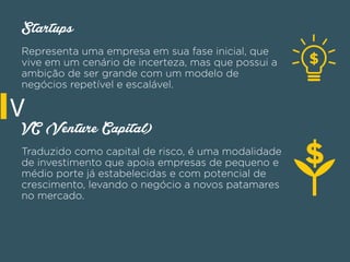 Startups
Representa uma empresa em sua fase inicial, que
vive em um cenário de incerteza, mas que possui a
ambição de ser grande com um modelo de
negócios repetível e escalável.
VC (Venture Capital)
Traduzido como capital de risco, é uma modalidade
de investimento que apoia empresas de pequeno e
médio porte já estabelecidas e com potencial de
crescimento, levando o negócio a novos patamares
no mercado.
V
 