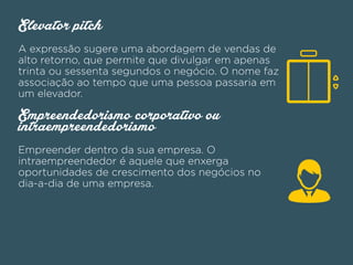Elevator pitch
A expressão sugere uma abordagem de vendas de
alto retorno, que permite que divulgar em apenas
trinta ou sessenta segundos o negócio. O nome faz
associação ao tempo que uma pessoa passaria em
um elevador.
Empreendedorismo corporativo ou
intraempreendedorismo
Empreender dentro da sua empresa. O
intraempreendedor é aquele que enxerga
oportunidades de crescimento dos negócios no
dia-a-dia de uma empresa.
 
