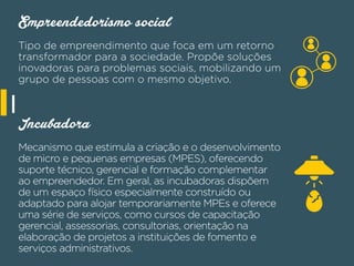 Empreendedorismo social
Tipo de empreendimento que foca em um retorno
transformador para a sociedade. Propõe soluções
inovadoras para problemas sociais, mobilizando um
grupo de pessoas com o mesmo objetivo.
Incubadora
Mecanismo que estimula a criação e o desenvolvimento
de micro e pequenas empresas (MPES), oferecendo
suporte técnico, gerencial e formação complementar
ao empreendedor. Em geral, as incubadoras dispõem
de um espaço físico especialmente construído ou
adaptado para alojar temporariamente MPEs e oferece
uma série de serviços, como cursos de capacitação
gerencial, assessorias, consultorias, orientação na
elaboração de projetos a instituições de fomento e
serviços administrativos.
I
 