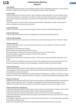  
Conhecimentos Bancários  
Glossário 
 
10  
Fundo Cambial 
Fundo de investimento que possui, no mínimo, 80% da carteira em ativos relacionados diretamente, ou sintetizados via 
derivativos, ao fator de risco que dá nome à classe (variação de preços de moeda estrangeira). 
 
Fundo de Ações 
Fundo de investimento cuja carteira de títulos e valores mobiliários mantém aplicações de, no mínimo, 80% em ativos 
relacionados diretamente, ou sintetizados via derivativos, no fator de risco que dá nome à classe, ou seja, variação de 
preços de ações admitidas à negociação no mercado a vista de bolsa de valores ou entidade do mercado de balcão 
organizado. 
O fundo deve possuir, no mínimo, 67% da carteira em ações admitidas à negociação no mercado a vista de bolsa de 
valores ou entidade do mercado de balcão organizado 
 
Fundo de Ações Ativo 
Fundo de investimento que busca alcançar lucratividade superior ao benchmark indicado (IBovespa, IBA etc) 
 
Fundo de Ações Passivo 
Fundo de investimento que busca replicar a lucratividade do benchmark indicado (IBovespa, IBA etc) 
 
Fundo de Capital Protegido 
Fundo de investimento que busca retorno em mercados de risco procurando proteger parcial ou totalmente o capital. 
 
Fundo de Curto Prazo 
Fundo de investimento que busca retorno através de investimentos em títulos indexados à CDI/Selic ou em papéis 
prefixados, desde que: 
a) indexados e/ou sintetizados para CDI/Selic;  
b) de emissão do Tesouro Nacional e/ou do Banco Central; 
c) com prazo máximo a decorrer de 375 dias e prazo médio da carteira de, no máximo, 60 dias. 
É permitida, também, a realização de operações compromissadas, desde que:  
a) sejam indexadas à CDI/Selic; 
b) lastreadas em títulos do Tesouro Nacional ou do Banco Central e com contraparte classificada como baixo risco de 
crédito.  
No caso específico da contraparte ser o Banco Central é permitida a operação pré fixada com prazo máximo de 7 dias, 
desde que corresponda a períodos de feriados prolongados; ou de 60 dias, desde que indexada à CDI/Selic. 
 
Fundo da Divida Externa 
Fundo de investimento que aplica, no mínimo, 80% de seu patrimônio em títulos representativos da dívida externa de 
responsabilidade da União, sendo permitida a aplicação de até 20% do patrimônio líquido em outros títulos de crédito 
transacionados no mercado internacional. 
Os títulos representativos da dívida externa de responsabilidade da União devem ser mantidos, no exterior, em conta de 
custódia em nome do fundo, no Sistema Euroclear ou na LuxClear ‐ Central Securities Depositary of Luxembourg (CEDEL). 
 
Fundos de Investimento 
Entidade financeira que, pela emissão de título de investimento próprio, o Certificado de Investimento, denominado em 
quotas, concentra capitais de inúmeros investidores para aplicação em carteiras diversificadas de títulos, valores 
mobiliários, instrumentos financeiros, derivativos ou commodities negociadas em bolsas de mercadorias e futuros. 
 
Fundos de Investimento ‐ Regulamento 
O regulamento deve obrigatoriamente dispor sobre o exercício social do fundo que deve ser encerrado a cada 12 meses, 
quando serão levantadas as demonstrações contábeis do fundo relativas ao período findo. 
A data do encerramento do exercício do fundo deve coincidir com o fim de um dos meses do calendário civil.  
A alteração do regulamento depende da prévia aprovação da assembléia geral de cotistas, sendo eficaz a partir da data 
deliberada pela assembléia.  
As alterações de regulamento serão eficazes no mínimo a partir de 30 dias após a comunicação aos cotistas das decisões 
da Assembléia nos seguintes casos:  
a) aumento ou alteração do cálculo das taxas de administração, de performance, de ingresso ou de saída;  
 