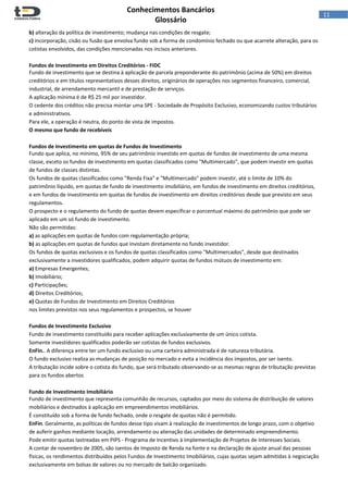  
Conhecimentos Bancários  
Glossário 
 
11  
b) alteração da política de investimento; mudança nas condições de resgate;  
c) incorporação, cisão ou fusão que envolva fundo sob a forma de condomínio fechado ou que acarrete alteração, para os 
cotistas envolvidos, das condições mencionadas nos incisos anteriores. 
 
Fundos de Investimento em Direitos Creditórios ‐ FIDC 
Fundo de investimento que se destina à aplicação de parcela preponderante do patrimônio (acima de 50%) em direitos 
creditórios e em títulos representativos desses direitos, originários de operações nos segmentos financeiro, comercial, 
industrial, de arrendamento mercantil e de prestação de serviços. 
A aplicação mínima é de R$ 25 mil por investidor. 
O cedente dos créditos não precisa montar uma SPE ‐ Sociedade de Propósito Exclusivo, economizando custos tributários 
e administrativos. 
Para ele, a operação é neutra, do ponto de vista de impostos. 
O mesmo que fundo de recebíveis 
 
Fundos de Investimento em quotas de Fundos de Investimento 
Fundo que aplica, no mínimo, 95% de seu patrimônio investido em quotas de fundos de investimento de uma mesma 
classe, exceto os fundos de investimento em quotas classificados como "Multimercado", que podem investir em quotas 
de fundos de classes distintas. 
Os fundos de quotas classificados como "Renda Fixa" e "Multimercado" podem investir, até o limite de 10% do 
patrimônio líquido, em quotas de fundo de investimento imobiliário, em fundos de investimento em direitos creditórios, 
e em fundos de investimento em quotas de fundos de investimento em direitos creditórios desde que previsto em seus 
regulamentos.  
O prospecto e o regulamento do fundo de quotas devem especificar o porcentual máximo do patrimônio que pode ser 
aplicado em um só fundo de investimento. 
Não são permitidas: 
a) as aplicações em quotas de fundos com regulamentação própria; 
b) as aplicações em quotas de fundos que invistam diretamente no fundo investidor. 
Os fundos de quotas exclusivos e os fundos de quotas classificados como "Multimercados", desde que destinados 
exclusivamente a investidores qualificados, podem adquirir quotas de fundos mútuos de investimento em: 
a) Empresas Emergentes;  
b) Imobiliário;  
c) Participações;  
d) Direitos Creditórios; 
e) Quotas de Fundos de Investimento em Direitos Creditórios  
nos limites previstos nos seus regulamentos e prospectos, se houver 
 
Fundos de Investimento Exclusivo 
Fundo de investimento constituído para receber aplicações exclusivamente de um único cotista.  
Somente investidores qualificados poderão ser cotistas de fundos exclusivos. 
EnFin.. A diferença entre ter um fundo exclusivo ou uma carteira administrada é de natureza tributária. 
O fundo exclusivo realiza as mudanças de posição no mercado e evita a incidência dos impostos, por ser isento. 
A tributação incide sobre o cotista do fundo, que será tributado observando‐se as mesmas regras de tributação previstas 
para os fundos abertos 
 
Fundo de Investimento Imobiliário 
Fundo de investimento que representa comunhão de recursos, captados por meio do sistema de distribuição de valores 
mobiliários e destinados à aplicação em empreendimentos imobiliários.  
É constituído sob a forma de fundo fechado, onde o resgate de quotas não é permitido. 
EnFin. Geralmente, as políticas de fundos desse tipo visam à realização de investimentos de longo prazo, com o objetivo 
de auferir ganhos mediante locação, arrendamento ou alienação das unidades de determinado empreendimento. 
Pode emitir quotas lastreadas em PIPS ‐ Programa de Incentivo à Implementação de Projetos de Interesses Sociais. 
A contar de novembro de 2005, são isentos de Imposto de Renda na fonte e na declaração de ajuste anual das pessoas 
físicas, os rendimentos distribuídos pelos Fundos de Investimento Imobiliários, cujas quotas sejam admitidas à negociação 
exclusivamente em bolsas de valores ou no mercado de balcão organizado.  
 