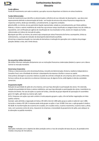  
Conhecimentos Bancários  
Glossário 
 
13  
Fundo offshore 
Fundo de investimento com sede no exterior, que aplica recursos disponíveis no Exterior em ativos brasileiros 
 
Fundos Referenciados 
Fundo de investimento que identifica na denominação a referência do seu indicador de desempenho ‐ que deve estar 
expressamente definido na denominação do fundo ‐ em função da estrutura dos ativos financeiros integrantes da 
respectiva carteira, desde que atendidas, cumulativamente, as seguintes condições:  
a) tenha 80%, no mínimo, de seu patrimônio líquido representado, isolada ou cumulativamente, por títulos públicos 
federais, e títulos e valores mobiliários de renda fixa cujo emissor esteja classificado na categoria baixo risco de crédito ou 
equivalente, com certificação por agência de classificação de risco localizada no País, exceto em relação aos fundos 
referenciados em índices do mercado de ações; 
b) estipule que 95%, no mínimo, da carteira seja composta por ativos financeiros de forma a acompanhar, direta ou 
indiretamente, a variação do indicador de desempenho (benchmark) escolhido; 
c) restrinja a respectiva atuação nos mercados de derivativos à realização de operações com o objetivo de proteger 
posições detidas a vista, até o limite dessas. 
 
 
 
G 
 
 
Go‐around (ou leilões informais) 
São leilões informais realizados diretamente com as instituições financeiras credenciadas (dealers) a operar com o Banco 
Central no mercado monetário 
 
Governança Corporativa 
Práticas e relacionamentos entre Acionistas/Cotistas, Conselho de Administração, Diretoria, Auditoria Independente e 
Conselho Fiscal, com a finalidade de otimizar o desempenho da empresa e facilitar o acesso ao capital.  
Estas práticas abrangem os assuntos relativos ao poder de controle e direção de uma empresa, bem como as diferentes 
formas e esferas de seu exercício e os diversos interesses que, de alguma forma, estão ligados à vida das sociedades 
comerciais. 
 
Grupamento (Inplit) 
Redução da quantidade de ações de uma empresa, sem que haja alteração na participação dos sócios. Por extensão, 
redução da quantidade de títulos e valores mobiliários, sem que haja alteração na participação dos sócios, investidores ou 
titulares de direitos. No caso de ações ou quotas de fundos, a decisão de grupar depende de aprovação em assembléia 
geral. Em inglês, split down ou reverse split, inplit. 
EnFin. Empresas com ações cujo valor unitário é muito pequeno grupam a ação, a fim de facilitar negociações em lotes 
padrão unitários. 
Exemplo: ação admitida a negociação em bolsa a R$ 3,00 o lote de 1.000 ações grupa as ações à razão de 1 por 1.000, 
tornando‐a cotada a R$ 3,00. A empresa pode ainda grupar as ações a 1 por 10.000. Este caso, a ação grupada é cotada a 
R$ 30,00. As transformações de cruzeiros em cruzados, em cruzados novos, cruzeiros novamente, cruzeiros reais e, afinal, 
reais, com sucessivos cortes de zeros, impuseram ás empresas a necessidade do grupamento de ações, para adequar‐se 
às alterações no padrão monetário. 
 
 
H 
 
 
Hedge 
Operações realizadas com o objetivo de obter proteção contra o risco de variações de taxas de juros, de paridade entre 
moedas e do preço de mercadorias.  
 