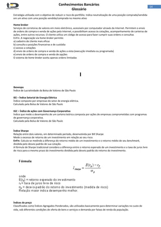  
Conhecimentos Bancários  
Glossário 
 
14  
Estratégia utilizada com o objetivo de reduzir o risco do portfólio. Indica neutralização de uma posição comprada/vendida 
em um ativo com uma posição vendida/comprada no mesmo ativo  
 
Home broker 
Serviços de corretoras de valores em meio eletrônico, acessíveis por computador através da Internet. Permitem o envio 
de ordens de compra e venda de ações pela Internet, e possibilitam acesso às cotações, acompanhamento de carteiras de 
ações, entre outros recursos. O cliente utiliza um código de acesso para fazer cumprir suas ordens e consultas 
EnFin. A negociação via home broker permite:  
a) cadastro de cliente mais eficaz 
b) consulta a posições financeiras e de custódia 
c) acesso a cotações 
d) envio de ordens de compra e venda de ações a vista (execução imediata ou programada) 
e) envio de ordens de compra e venda de opções 
O sistema de home broker aceita apenas ordens limitadas 
 
 
 
I 
 
 
Ibovespa 
Índice de Lucratividade da Bolsa de Valores de São Paulo 
 
IEE – Índice Setorial de Energia Elétrica 
Índice composto por empresas do setor de energia elétrica.  
Calculado pela Bolsa de Valores de São Paulo 
 
IGC – Índice de ações com Governança Corporativa 
Índice que mede o desempenho de um carteira teórica composta por ações de empresas comprometidas com programas 
de governança corporativa. 
Calculado pela Bolsa de Valores de São Paulo 
 
 
Índice Sharpe 
Relação entre dois valores, em determinado período, desenvolvida por Bill Sharpe 
Mede o excesso de retorno de um investimento em relação ao seu risco. 
EnFin. Calcula‐se medindo a diferença do retorno médio de um investimento e o retorno médio de seu benchmark, 
dividida pelo desvio padrão de sua cotação. 
A fórmula de Sharpe tradicional considera a diferença entre o retorno esperado de um investimento e a taxa de juros livre 
de risco para o mesmo prazo do investimento dividida pelo desvio padrão do retorno do investimento.  
 
 
Índices de preço 
Classificados como Índices Agregados Ponderados, são utilizados basicamente para determinar variações no custo de 
vida, sob diferentes condições de oferta de bens e serviços e demanda por faixas de renda da população.  
 