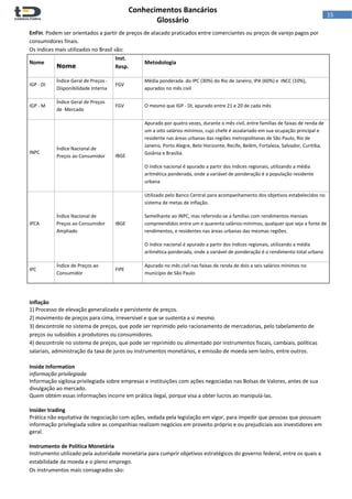  
Conhecimentos Bancários  
Glossário 
 
15  
EnFin. Podem ser orientados a partir de preços de atacado praticados entre comerciantes ou preços de varejo pagos por 
consumidores finais. 
Os índices mais utilizados no Brasil são:
Nome
Nome
Inst. 
Resp.
Metodologia
IGP ‐ DI
Índice Geral de Preços ‐ 
Disponibilidade Interna
FGV
Média ponderada  do IPC (30%) do Rio de Janeiro, IPA (60%) e  INCC (10%), 
apurados no mês civil
IGP ‐ M
Índice Geral de Preços 
de  Mercado
FGV O mesmo que IGP ‐ DI, apurado entre 21 e 20 de cada mês
INPC
Índice Nacional de 
Preços ao Consumidor IBGE 
Apurado por quatro vezes, durante o mês civil, entre famílias de faixas de renda de 
um a oito salários mínimos, cujo chefe é assalariado em sua ocupação principal e 
residente nas áreas urbanas das regiões metropolitanas de São Paulo, Rio de 
Janeiro, Porto Alegre, Belo Horizonte, Recife, Belém, Fortaleza, Salvador, Curitiba, 
Goiânia e Brasília.
O índice nacional é apurado a partir dos índices regionais, utilizando a média 
aritmética ponderada, onde a variável de ponderação é a população residente 
urbana
IPCA
Índice Nacional de 
Preços ao Consumidor 
Ampliado
IBGE
Utilizado pelo Banco Central para acompanhamento dos objetivos estabelecidos no 
sistema de metas de inflação.
Semelhante ao INPC, mas referindo‐se a famílias com rendimentos mensais 
compreendidos entre um e quarenta salários‐mínimos, qualquer que seja a fonte de 
rendimentos, e residentes nas áreas urbanas das mesmas regiões.  
O índice nacional é apurado a partir dos índices regionais, utilizando a média 
aritmética ponderada, onde a variável de ponderação é o rendimento total urbano 
IPC
Índice de Preços ao 
Consumidor
FIPE
Apurado no mês civil nas faixas de renda de dois a seis salários mínimos no 
município de São Paulo
  
Inflação 
1) Processo de elevação generalizada e persistente de preços.  
2) movimento de preços para cima, irreversível e que se sustenta a si mesmo.  
3) descontrole no sistema de preços, que pode ser reprimido pelo racionamento de mercadorias, pelo tabelamento de 
preços ou subsídios a produtores ou consumidores.  
4) descontrole no sistema de preços, que pode ser reprimido ou alimentado por instrumentos fiscais, cambiais, políticas 
salariais, administração da taxa de juros ou instrumentos monetários, e emissão de moeda sem lastro, entre outros. 
 
Inside Information 
informação privilegiada 
Informação sigilosa privilegiada sobre empresas e instituições com ações negociadas nas Bolsas de Valores, antes de sua 
divulgação ao mercado.  
Quem obtém essas informações incorre em prática ilegal, porque visa a obter lucros ao manipulá‐las. 
 
Insider trading 
Prática não equitativa de negociação com ações, vedada pela legislação em vigor, para impedir que pessoas que possuam 
informação privilegiada sobre as companhias realizem negócios em proveito próprio e ou prejudiciais aos investidores em 
geral. 
 
Instrumento de Política Monetária 
Instrumento utilizado pela autoridade monetária para cumprir objetivos estratégicos do governo federal, entre os quais a 
estabilidade da moeda e o pleno emprego.  
Os instrumentos mais consagrados são: 
 