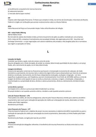  
Conhecimentos Bancários  
Glossário 
 
16  
a) recolhimento compulsório de reservas bancárias 
b) redesconto bancário 
c) mercado aberto (open market). 
 
IOF 
Imposto sobre Operações financeiras. É tributo que compete à União, nos termos da Constituição. A Secretaria da Receita 
Federal é o órgão com atribuições para prestar esclarecimentos sobre os tributos federais 
 
IPCA 
Índice Nacional de Preços ao Consumidor Amplo. Índice oficial Brasileiro de inflação. 
 
IPO ‐ Initial Public Offering 
Oferta Pública Inicial 
No mercado de capitais dos Estados Unidos, primeiro lançamento de ações ao público realizado por uma empresa. 
EnFin. Antes do IPO, a empresa é normalmente uma sociedade limitada, não registrada junto à SEC ‐ Securities and 
Exchange Commission ‐ e cujas negociações com valores mobiliários são privadas e não atingidas pelas leis e normativos 
que regem as operações em bolsa. 
 
 
L 
 
 
Lançador da Opção 
Investidor que vende a opção, tanto de compra como de venda. 
Assume obrigação com o titular da opção, de vender ou comprar determinada quantidade do ativo‐objeto, a um preço 
fixado, até o vencimento da opção, ou em data determinada 
 
Lavagem de dinheiro 
Conjunto de operações comerciais ou financeiras que buscam a incorporação na economia de cada país, de modo 
transitório ou permanente, de recursos, bens e valores de origem ilícita e que se desenvolvem por meio de um processo 
dinâmico constituído, teoricamente, de três fases independentes (colocação, ocultação e integração – ver itens 
específicos no glossário) que, com freqüência, ocorrem simultaneamente. A Lei 9.613, de 3/3/1998, tipificou o crime de 
lavagem de dinheiro como aquele em que se oculta ou dissimula a natureza, a origem, a localização, a disposição, a 
movimentação ou a propriedade de bens, direitos e valores provenientes, direta ou indiretamente, de determinados 
crime  
 
Lei da oferta e procura 
Correlação entre a oferta e a procura por determinado bem ou serviço. 
Os preços tendem a cair quando aumenta a oferta, e tendem a subir quando aumenta a procura 
 
Letra do Tesouro Nacional – LTN  
Título público de crédito, de natureza obrigacional, subscrito pelo Tesouro Nacional, emitido para cobertura de déficit 
orçamentário, bem assim para realização de operações de crédito por antecipação da receita, observados os limites 
fixados pelo Poder Legislativo. 
Rendimento pré‐fixado. 
 
Letra Financeira do Tesouro – LFT  
Título do Governo Federal com o objetivo de prover recursos necessários à cobertura de déficit orçamentário ou para a 
realização de operações de crédito por antecipação da receita orçamentária, observados os limites fixados pelo Poder 
Legislativo.  
Rendimento pós‐fixado, corrigido pela taxa de juros SELIC 
 
Liquidação 
Processo de extinção de obrigações referentes à transferência de recursos financeiros ou títulos entre dois ou mais 
agentes 
 
 