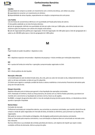  
Conhecimentos Bancários  
Glossário 
 
17  
Liquidez 
1) Capacidade de comprar ou vender um investimento com o mínimo de esforço, sem afetar seu preço 
2) capacidade de converter um investimento em dinheiro 
3) disponibilidade de ativos líquidos, especialmente em relação a compromissos de curto prazo 
 
Lote Padrão 
Lote de títulos de características idênticas e em quantidade pré‐fixada pelas bolsas de valores. 
O lote padrão subdivide‐se em dois formatos distintos: 
a) Lote de apregoação: definido nas quantidades de lote por ação e lote por 1.000 ações, este último tendo em vista 
existirem ações de empresas com valores de cotação muito baixos; 
b) Lote de negociação:lote padrão para negociação. O lote de negociação é de 100 ações (para o lote de apregoação de 1 
ação) ou de 100.000 ações (para o lote de apregoação de 1.000 ações). 
 
 
 
M 
 
M1 
Papel moeda em poder do público + depósitos à vista 
 
M2 
M1 + depósitos especiais remunerados + depósitos de poupança + títulos emitidos por instituições depositárias 
 
M3 
M2 + quotas de fundos de renda fixa + operações compromissadas registradas no Selic 
 
M4 
M3 + títulos públicos de alta liquidez 
 
Marcação a Mercado 
1) Contabilização do valor de determinado ativo, dia a dia, pelo seu valor de mercado no dia, independentemente do 
valor ou da taxa contratada, na data em que foi adquirido. 
2) Critério para registro e avaliação contábil de títulos e valores mobiliários e instrumentos financeiros derivativos pelo 
preço de mercado do dia. 
 
Margem Garantida 
Depósito efetuado junto às bolsas para garantir a boa liquidação das operações contratadas. 
EnFin. Realizado em dinheiro, títulos ou fiança bancária, de acordo com os critérios fixados pela bolsa, que deverá ser 
mantido até o vencimento ou liquidação do contrato a termo, futuro ou de opções. 
Na BM&F, a margem de garantia deve cobrir o risco de oscilação de preço de dois ajustes diários, e é devolvida ao cliente 
quando a operação é liquidada 
 
Market Maker 
Formador de mercado 
Profissional contratado por companhias abertas, seus acionistas ou empresas controladas, que mantém oferta firma de 
compra e venda de ações negociadas em mercado de bolsa, de balcão ou eletrônico, para promover sua liquidez nas 
negociações. 
Não pode ter acesso a informações privilegiadas, não divulgadas publicamente pela empresa contratante. 
Pode ser financiado pela empresa contratante, e sua contratação ou dispensa deve ser comunicada ao mercado como 
fato relevante. 
Normas referentes à sua atividade são emitidas pela Bolsa de Valores, com objetivo de impedir que sejam criadas 
condições artificiais de demanda, oferta ou preço de ações 
 
 