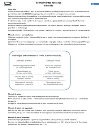  
Conhecimentos Bancários  
Glossário 
 
18  
Mega Bolsa 
Sistema de negociação na BVSP ‐ Bolsa de Valores de São Paulo ‐ que engloba o Pregão Viva Voz e os terminais remotos, 
permitindo o registro de 120.000 operações por dia, em um ambiente tecnologicamente avançado.  
Pelos terminais eletrônicos do Mega Bolsa, as Corretoras podem enviar suas ordens de compra ou venda diretamente de 
seus escritórios, em qualquer parte do território nacional.  
O sistema reproduz na tela o ambiente de negócios, exibindo os registros de ofertas e propiciando o fechamento 
automático das operações. 
As ofertas introduzidas pelos participantes são ordenadas com base na seqüência cronológica do registro, dando‐se 
prioridade ao melhor preço. 
Além da negociação, o sistema oferece recursos para a realização de consultas e acompanhamento do mercado de ações 
 
Mercado a termo x Mercado Futuro 
1) Negócio com ativos, títulos e valores mobiliários que se liquida a um tempo certo de vista, normalmente 30, 60 ou 90 
dias depois.  
2) compreende as operações de compra e venda realizadas em pregão, relativas a contratos autorizados pela BM&F, para 
liquidação no final do prazo estabelecido nos contratos ou, antecipadamente, por solicitação do cliente comprador  
 
 
 
 
Mercado de ações 
Segmento do mercado de capitais onde se negociam ações de companhias.  
EnFin. O mercado de ações viabiliza a substituição dos acionistas sem alteração do contrato social que é o estatuto da 
companhia.  
Os negócios com ações se realizam no mercado de Bolsa e no mercado de balcão 
 
Mercado de balcão não organizado 
Mercado que negociam títulos e ativos financeiros entre instituições financeiras, investidores institucionais e outros 
investidores, em que não existe uma entidade de auto‐regulação que coordene as atividades de compra e venda. 
 
Mercado de balcão organizado 
Sistema de negociação de títulos supervisionado por entidade auto‐reguladora, autorizada pela CVM. 
Exemplo: mercado de balcão organizado de debêntures, realizado através do SND ‐ Sistema Nacional de Debêntures, 
administrado pela Andima e operacionalizado pela CETIP 
 
 
 
 