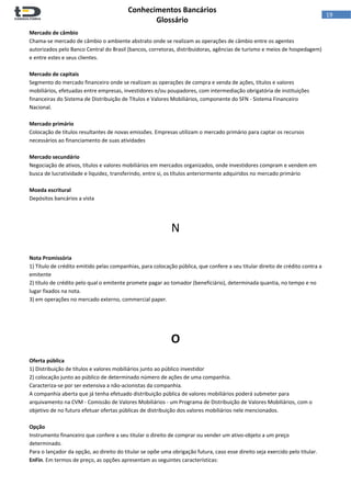  
Conhecimentos Bancários  
Glossário 
 
19  
Mercado de câmbio 
Chama‐se mercado de câmbio o ambiente abstrato onde se realizam as operações de câmbio entre os agentes 
autorizados pelo Banco Central do Brasil (bancos, corretoras, distribuidoras, agências de turismo e meios de hospedagem) 
e entre estes e seus clientes. 
 
Mercado de capitais 
Segmento do mercado financeiro onde se realizam as operações de compra e venda de ações, títulos e valores 
mobiliários, efetuadas entre empresas, investidores e/ou poupadores, com intermediação obrigatória de instituições 
financeiras do Sistema de Distribuição de Títulos e Valores Mobiliários, componente do SFN ‐ Sistema Financeiro 
Nacional.  
 
Mercado primário 
Colocação de títulos resultantes de novas emissões. Empresas utilizam o mercado primário para captar os recursos 
necessários ao financiamento de suas atividades 
 
Mercado secundário 
Negociação de ativos, títulos e valores mobiliários em mercados organizados, onde investidores compram e vendem em 
busca de lucratividade e liquidez, transferindo, entre si, os títulos anteriormente adquiridos no mercado primário  
 
Moeda escritural 
Depósitos bancários a vista  
 
 
N 
 
 
Nota Promissória 
1) Título de crédito emitido pelas companhias, para colocação pública, que confere a seu titular direito de crédito contra a 
emitente  
2) título de crédito pelo qual o emitente promete pagar ao tomador (beneficiário), determinada quantia, no tempo e no 
lugar fixados na nota. 
3) em operações no mercado externo, commercial paper. 
 
 
O 
 
Oferta pública 
1) Distribuição de títulos e valores mobiliários junto ao público investidor 
2) colocação junto ao público de determinado número de ações de uma companhia.  
Caracteriza‐se por ser extensiva a não‐acionistas da companhia. 
A companhia aberta que já tenha efetuado distribuição pública de valores mobiliários poderá submeter para 
arquivamento na CVM ‐ Comissão de Valores Mobiliários ‐ um Programa de Distribuição de Valores Mobiliários, com o 
objetivo de no futuro efetuar ofertas públicas de distribuição dos valores mobiliários nele mencionados. 
 
Opção 
Instrumento financeiro que confere a seu titular o direito de comprar ou vender um ativo‐objeto a um preço 
determinado. 
Para o lançador da opção, ao direito do titular se opõe uma obrigação futura, caso esse direito seja exercido pelo titular. 
EnFin. Em termos de preço, as opções apresentam as seguintes características: 
 
