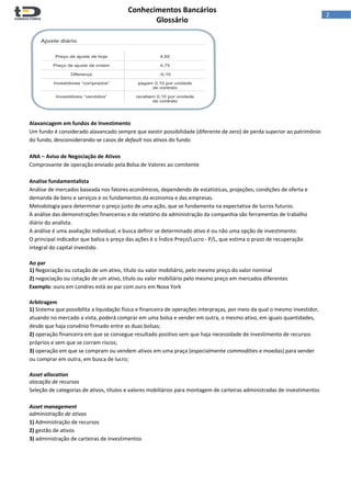  
Conhecimentos Bancários  
Glossário 
 
2  
 
 
Alavancagem em fundos de Investimento 
Um fundo é considerado alavancado sempre que existir possibilidade (diferente de zero) de perda superior ao patrimônio 
do fundo, desconsiderando‐se casos de default nos ativos do fundo 
 
ANA – Aviso de Negociação de Ativos 
Comprovante de operação enviado pela Bolsa de Valores ao comitente 
 
Analise fundamentalista 
Análise de mercados baseada nos fatores econômicos, dependendo de estatísticas, projeções, condições de oferta e 
demanda de bens e serviços e os fundamentos da economia e das empresas. 
Metodologia para determinar o preço justo de uma ação, que se fundamenta na expectativa de lucros futuros.  
A análise das demonstrações financeiras e do relatório da administração da companhia são ferramentas de trabalho 
diário do analista. 
A análise é uma avaliação individual, e busca definir se determinado ativo é ou não uma opção de investimento.  
O principal indicador que baliza o preço das ações é o Índice Preço/Lucro ‐ P/L, que estima o prazo de recuperação 
integral do capital investido. 
 
Ao par 
1) Negociação ou cotação de um ativo, título ou valor mobiliário, pelo mesmo preço do valor nominal  
2) negociação ou cotação de um ativo, título ou valor mobiliário pelo mesmo preço em mercados diferentes  
Exemplo: ouro em Londres está ao par com ouro em Nova York 
 
Arbitragem 
1) Sistema que possibilita a liquidação física e financeira de operações interpraças, por meio da qual o mesmo investidor, 
atuando no mercado a vista, poderá comprar em uma bolsa e vender em outra, o mesmo ativo, em iguais quantidades, 
desde que haja convênio firmado entre as duas bolsas; 
2) operação financeira em que se consegue resultado positivo sem que haja necessidade de investimento de recursos 
próprios e sem que se corram riscos; 
3) operação em que se compram ou vendem ativos em uma praça (especialmente commodities e moedas) para vender 
ou comprar em outra, em busca de lucro; 
 
Asset allocation 
alocação de recursos 
Seleção de categorias de ativos, títulos e valores mobiliários para montagem de carteiras administradas de investimentos 
 
Asset management 
administração de ativos 
1) Administração de recursos 
2) gestão de ativos  
3) administração de carteiras de investimentos 
 
 
 
 
 