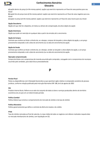 
Conhecimentos Bancários  
Glossário 
 
20  
a) opção dentro do preço (in‐the‐money option): opção cujo exercício representa um fluxo de caixa positivo para seu 
titular 
b) opção fora do preço (out‐of‐the‐money option): opção cujo exercício representa um fluxo de caixa negativo para seu 
titular 
c) opção no preço (at‐the‐money option): opção cujo exercício representa um fluxo de caixa neutro para seu titular 
 
Opção Descoberto 
Opção em que não há o depósito, em bolsa ou câmara de compensação, do ativo‐objeto da opção 
 
Opção Americana 
Opção que pode ser exercida em qualquer data a partir da emissão até o vencimento. 
 
Opção de Compra 
Contrato que confere ao titular o direito de, se o desejar, comprar do lançador o ativo‐objeto da opção, a um preço 
previamente estipulado e até a data de vencimento (ou na data de vencimento) da opção 
 
Opção de Venda 
Contrato que confere ao titular o direito de, se o desejar, vender ao lançador o ativo‐objeto da opção, a um preço 
previamente estipulado e até a data de vencimento (ou na data de vencimento) da opção. 
 
Operação compromissada 
Compra de títulos com compromisso de revenda assumido pelo comprador, conjugado com o compromisso de recompra 
assumido pelo vendedor, para data futura preestabelecida 
 
 
P 
 
 
Paraíso fiscal 
Países ou dependências com tributação favorecida ou que oponham sigilo relativo à composição societária de pessoas 
jurídicas, conforme relação publicada pela Instrução Normativa SRF 188, de 6 de agosto de 2002 
 
PIB 
Produto Interno Bruto. Refere‐se ao valor do conjunto de todos os bens e serviços produzidos dentro do território 
econômico de um país em um determinado período 
 
Política Cambial 
Política federal que orienta o comportamento do mercado de câmbio e da taxa de câmbio  
 
Política Monetária 
Política governamental que define o controle da oferta de moeda e do crédito  
 
PTAX 
Taxa de câmbio calculada ao final de cada dia; é a taxa média de todos os negócios com dólares realizados naquela data 
no mercado interbancário de câmbio, com liquidação em D2. 
 
 
 
 
 
 
 