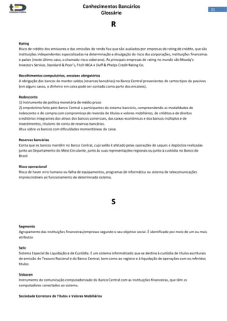  
Conhecimentos Bancários  
Glossário 
 
21  
R 
 
 
Rating 
Risco de crédito dos emissores e das emissões de renda fixa que são avaliados por empresas de rating de crédito, que são 
instituições independentes especializadas na determinação e divulgação do risco das corporações, instituições financeiras 
e países (neste último caso, o chamado risco soberano). As principais empresas de rating no mundo são Moody’s 
Investors Service, Standard & Poor’s, Fitch IBCA e Duff & Phelps Credit Rating Co. 
 
Recolhimentos compulsórios, encaixes obrigatórios 
A obrigação dos bancos de manter saldos (reservas bancárias) no Banco Central provenientes de certos tipos de passivos 
(em alguns casos, o dinheiro em caixa pode ser contado como parte dos encaixes). 
 
Redesconto 
1) Instrumento de política monetária de médio prazo 
2) empréstimo feito pelo Banco Central a participantes do sistema bancário, compreendendo as modalidades de 
redesconto e de compra com compromisso de revenda de títulos e valores mobiliários, de créditos e de direitos 
creditórios integrantes dos ativos dos bancos comerciais, das caixas econômicas e dos bancos múltiplos e de 
investimentos, titulares de conta de reservas bancárias. 
Atua sobre os bancos com dificuldades momentâneas de caixa.  
 
Reservas bancárias 
Conta que os bancos mantêm no Banco Central, cujo saldo é afetado pelas operações de saques e depósitos realizadas 
junto ao Departamento do Meio Circulante, junto às suas representações regionais ou junto à custódia no Banco do 
Brasil. 
 
Risco operacional 
Risco de haver erro humano ou falha de equipamentos, programas de informática ou sistema de telecomunicações 
imprescindíveis ao funcionamento de determinado sistema. 
 
 
 
S 
 
 
 
Segmento 
Agrupamento das instituições financeiras/empresas segundo o seu objetivo social. É identificado por meio de um ou mais 
atributos 
 
Selic 
Sistema Especial de Liquidação e de Custódia. É um sistema informatizado que se destina à custódia de títulos escriturais 
de emissão do Tesouro Nacional e do Banco Central, bem como ao registro e à liquidação de operações com os referidos 
títulos 
 
Sisbacen 
Instrumento de comunicação computadorizado do Banco Central com as instituições financeiras, que têm os 
computadores conectados ao sistema. 
 
Sociedade Corretora de Títulos e Valores Mobiliários 
 