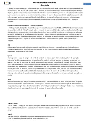  
Conhecimentos Bancários  
Glossário 
 
22  
É instituição habilitada à prática das atividades que lhe são atribuídas pelas Leis 4.728, de 14/07/65 (disciplina o mercado 
de capitais), e 6.385, de 07/12/76 (dispõe sobre o mercado de valores mobiliários), e regulamentação aplicável. Tem por 
objetivos, dentre outros: comprar, vender e distribuir títulos e valores mobiliários; operar em bolsas de mercadorias e de 
futuros; e operar em recinto ou em sistema mantido por bolsa de valores. deve ser constituída sob a forma de sociedade 
anônima ou por quotas de responsabilidade limitada. O Banco Central do Brasil somente concederá autorização para 
funcionamento à instituição que comprovar a aquisição de título patrimonial de bolsa de valores (ver a Resolução 
1655/89). 
 
Sociedade Distribuidora de Títulos e Valores Mobiliários 
É instituição habilitada à prática das atividades que lhe são atribuídas pelas Leis 4.728, de 14/07/65 (disciplina o mercado 
de capitais), e 6.385, de 07/12/76 (dispõe sobre o mercado de valores mobiliários), e regulamentação aplicável. Tem por 
objetivos, dentre outros: comprar, vender e distribuir títulos e valores mobiliários, e operar em bolsas de mercadorias e 
de futuros. Distingue‐se da sociedade corretora de títulos e valores mobiliários por não ter acesso às bolsas de valores. 
Deve ser constituída sob a forma de sociedade anônima ou por quotas de responsabilidade limitada, devendo constar na 
sua denominação social a expressão "distribuidora de títulos e valores mobiliários" (ver as Resoluções 1120/86 e 
1653/89). 
 
SPB 
O Sistema de Pagamentos Brasileiro compreende as entidades, os sistemas e os procedimentos relacionados com a 
transferência de recursos financeiros e de outros ativos, ou com o processamento, a compensação e a liquidação de 
pagamentos em qualquer de suas formas 
 
Spread 
Diferença entre o preço de compra e de venda de um título ou moeda. É, em última instância, o lucro da operação 
financeira. Também vale para as taxas de juros. Especifica o prêmio adicional que deve ser pago por um devedor em 
relação a uma taxa de referência. No caso de bônus globais, por exemplo, as condições de mercado determinam que o 
país X paga um spread de 4% (ou 400 basis points) acima da taxa referencial de prazo equivalente (Títulos do Tesouro 
norte americano, por exemplo). O spread varia de acordo com uma série de variáveis, sobretudo qualidade de crédito do 
emissor, condições de mercado, volume e liquidez da emissão ou empréstimo, prazo, etc. Para cálculo do spread, a taxa 
interna de retorno dos fluxos de um título é deduzida da taxa interna de retorno de um referencial. Representa a 
diferença entre as taxas de juros de aplicação e de captação, compreendendo o lucro e o risco relativos às operações de 
crédito 
 
Swap 
Derivativo financeiro que tem por finalidade promover a troca (simultaneamente) de ativos financeiros entre os agentes 
econômicos envolvidos, por exemplo: Uma empresa possui um ativo financeiro indexado a variação do dólar comercial e 
deseja trocar a variação deste ativo financeiro (dólar comercial) por uma determinada taxa pré‐fixada sem se desfazer do 
ativo financeiro, neste caso ela poderá através de um swap de taxas realizar tal operação. 
 
 
T 
 
 
Taxa de câmbio 
Taxa de câmbio é o preço de uma moeda estrangeira medido em unidades ou frações (centavos) da moeda nacional. A 
taxa de câmbio reflete, assim, o custo de uma moeda em relação à outra, dividindo‐se em taxa de venda e taxa de 
compra 
 
Taxa DI 
Taxa porcentual da média diária das operações no mercado interfinanceiro. 
A taxa DI se forma a partir da taxa SELIC projetada para o dia D+1. 
 
 
