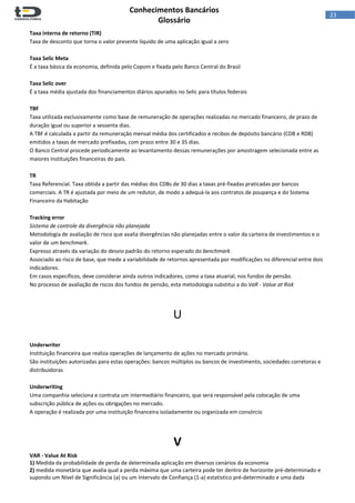  
Conhecimentos Bancários  
Glossário 
 
23  
Taxa interna de retorno (TIR) 
Taxa de desconto que torna o valor presente líquido de uma aplicação igual a zero 
 
Taxa Selic Meta 
É a taxa básica da economia, definida pelo Copom e fixada pelo Banco Central do Brasil 
 
Taxa Selic over 
É a taxa média ajustada dos financiamentos diários apurados no Selic para títulos federais 
 
TBF 
Taxa utilizada exclusivamente como base de remuneração de operações realizadas no mercado financeiro, de prazo de 
duração igual ou superior a sessenta dias. 
A TBF é calculada a partir da remuneração mensal média dos certificados e recibos de depósito bancário (CDB e RDB) 
emitidos a taxas de mercado prefixadas, com prazo entre 30 e 35 dias. 
O Banco Central procede periodicamente ao levantamento dessas remunerações por amostragem selecionada entre as 
maiores instituições financeiras do país. 
 
TR 
Taxa Referencial. Taxa obtida a partir das médias dos CDBs de 30 dias a taxas pré‐fixadas praticadas por bancos 
comerciais. A TR é ajustada por meio de um redutor, de modo a adequá‐la aos contratos de poupança e do Sistema 
Financeiro da Habitação 
 
Tracking error 
Sistema de controle da divergência não planejada 
Metodologia de avaliação de risco que avalia divergências não planejadas entre o valor da carteira de investimentos e o 
valor de um benchmark. 
Expresso através da variação do desvio padrão do retorno esperado do benchmark. 
Associado ao risco de base, que mede a variabilidade de retornos apresentada por modificações no diferencial entre dois 
indicadores. 
Em casos específicos, deve considerar ainda outros indicadores, como a taxa atuarial, nos fundos de pensão. 
No processo de avaliação de riscos dos fundos de pensão, esta metodologia substitui a do VaR ‐ Value at Risk 
 
 
U 
 
 
Underwriter 
Instituição financeira que realiza operações de lançamento de ações no mercado primário. 
São instituições autorizadas para estas operações: bancos múltiplos ou bancos de investimento, sociedades corretoras e 
distribuidoras 
 
Underwriting 
Uma companhia seleciona e contrata um intermediário financeiro, que será responsável pela colocação de uma 
subscrição pública de ações ou obrigações no mercado.  
A operação é realizada por uma instituição financeira isoladamente ou organizada em consórcio 
 
 
V 
VAR ‐ Value At Risk 
1) Medida da probabilidade de perda de determinada aplicação em diversos cenários da economia 
2) medida monetária que avalia qual a perda máxima que uma carteira pode ter dentro de horizonte pré‐determinado e 
supondo um Nível de Significância (a) ou um Intervalo de Confiança (1‐a) estatístico pré‐determinado e uma dada 
 