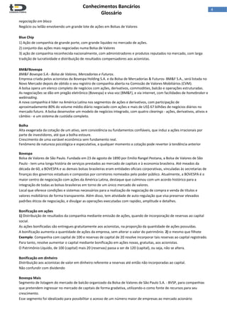 
Conhecimentos Bancários  
Glossário 
 
4  
negociação em bloco 
Negócio ou leilão envolvendo um grande lote de ações em Bolsas de Valores 
 
Blue Chip 
1) Ação de companhia de grande porte, com grande liquidez no mercado de ações.  
2) conjunto das ações mais negociadas numa Bolsa de Valores 
3) ação de companhia reconhecida nacionalmente, com administradores e produtos reputados no mercado, com larga 
tradição de lucratividade e distribuição de resultados compensadores aos acionistas.  
 
BM&FBovespa 
BM&F Bovespa S.A.‐ Bolsa de Valores, Mercadorias e Futuros. 
Empresa criada pelos acionistas da Bovespa Holding S.A. e da Bolsa de Mercadorias & Futuros‐ BM&F S.A., será listada no 
Novo Mercado depois de obtido o seu registro de companhia aberta na Comissão de Valores Mobiliários (CVM). 
A bolsa opera um elenco completo de negócios com ações, derivativos, commodities, balcão e operações estruturadas. 
As negociações se dão em pregão eletrônico (Bovespa) e viva voz (BM&F), e via internet, com facilidades de homebroker e 
webtrading. 
A nova companhia é líder na América Latina nos segmentos de ações e derivativos, com participação de 
aproximadamente 80% do volume médio diário negociado com ações e mais de US$ 67 bilhões de negócios diários no 
mercado futuro. A bolsa desenvolve um modelo de negócios integrado, com quatro clearings ‐ ações, derivativos, ativos e 
câmbio ‐ e um sistema de custódia completo. 
 
Bolha 
Alta exagerada da cotação de um ativo, sem consistência ou fundamentos confiáveis, que induz a ações irracionais por 
parte de investidores, até que a bolha estoure.  
Crescimento de uma variável econômica sem fundamento real.  
Fenômeno de natureza psicológica e especulativa, a qualquer momento a cotação pode reverter à tendência anterior 
 
Bovespa 
Bolsa de Valores de São Paulo. Fundada em 23 de agosto de 1890 por Emilio Rangel Pestana, a Bolsa de Valores de São 
Paulo ‐ tem uma longa história de serviços prestados ao mercado de capitais e à economia brasileira. Até meados da 
década de 60, a BOVESPA e as demais bolsas brasileiras eram entidades oficiais corporativas, vinculadas às secretarias de 
finanças dos governos estaduais e compostas por corretores nomeados pelo poder público. Atualmente, a BOVESPA é o 
maior centro de negociação com ações da América Latina, destaque que culminou com um acordo histórico para a 
integração de todas as bolsas brasileiras em torno de um único mercado de valores. 
Local que oferece condições e sistemas necessários para a realização de negociação de compra e venda de títulos e 
valores mobiliários de forma transparente. Além disso, tem atividade de auto‐regulação que visa preservar elevados 
padrões éticos de negociação, e divulgar as operações executadas com rapidez, amplitude e detalhes. 
 
Bonificação em ações 
1) Distribuição de resultados da companhia mediante emissão de ações, quando de incorporação de reservas ao capital 
social.  
As ações bonificadas são entregues gratuitamente aos acionistas, na proporção da quantidade de ações possuídas.  
A bonificação aumenta a quantidade de ações da empresa, sem alterar o valor do patrimônio. 2) o mesmo que filhote 
Exemplo: Companhia com capital de 100 e reservas de capital de 20 resolve incorporar tais reservas ao capital registrado. 
Para tanto, resolve aumentar o capital mediante bonificação em ações novas, gratuitas, aos acionistas. 
O Patrimônio Líquido, de 100 (capital) mais 20 (reservas) passa a ser de 120 (capital), ou seja, não se altera. 
 
Bonificação em dinheiro 
Distribuição aos acionistas de valor em dinheiro referente a reservas até então não incorporadas ao capital.  
Não confundir com dividendo  
Bovespa Mais 
Segmento de listagem do mercado de balcão organizado da Bolsa de Valores de São Paulo S.A. ‐ BVSP, para companhias 
que pretendem ingressar no mercado de capitais de forma gradativa, utilizando‐o como fonte de recursos para seu 
crescimento.  
Esse segmento foi idealizado para possibilitar o acesso de um número maior de empresas ao mercado acionário 
 