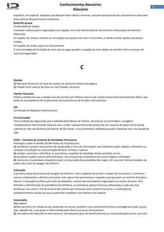  
Conhecimentos Bancários  
Glossário 
 
5  
brasileiro, em especial, daquelas que desejam fazer ofertas menores, possuem perspectivas de crescimento e observam 
boas práticas de governança corporativa 
Butterfly spread 
Combinação de opções. 
Investidor realiza quatro negociações com opções, em uma mesma data de vencimento e três preços de exercício 
diferentes.  
Em opções de compra, compra‐se uma opção aos preços mais alto e mais baixo, e vende‐se duas opções aos preços 
médios.  
Em opções de venda, opera‐se inversamente.  
É uma estratégia de limitação de risco, que se paga quando a cotação do ativo‐objeto se mantém entre os preços de 
exercício negociados. 
 
 
C 
 
 
Câmbio 
1) Operação financeira em que há compra ou venda de moeda estrangeira 
2) relação entre valores de duas ou mais moedas nacionais 
 
Câmbio flutuante 
Política cambial em que a moeda varia de acordo com oferta e procura de moeda conversível (normalmente dólar), que 
pode ser conseqüência de fundamentos da economia ou de tensões internacionais. 
 
CDI 
Certificado de Depósito Interfinanceiro 
 
Circuit breaker 
Uma condição de negociação que é adotada pelas Bolsas de Valores. Através do circuit breaker, o pregão é 
imediatamente interrompido toda vez que o índice representativo dos preços de um conjunto de ações tenha queda 
substancial. No caso da Bolsa de Valores de São Paulo, o circuit breaker é adotado quando o Ibovespa tem uma queda de 
10% 
 
COAF – Conselho de Controle de Atividades Financeiras 
Autarquia criada no âmbito do Ministério da Fazenda para:  
a) coordenar e propor mecanismos de cooperação e troca de informações que viabilizem ações rápidas e eficientes no 
combate à ocultação ou à dissimulação de bens, direitos e valores; 
b) receber, examinar e identificar as ocorrências suspeitas de atividades ilícitas previstas em lei; 
c) disciplinar e aplicar penas administrativas, sem prejuízo da competência de outros órgãos e entidades 
d) comunicar à autoridade competente para a instauração dos procedimentos legais, em casos de indícios fundados da 
prática do crime de lavagem de dinheiro 
 
Colocação 
A primeira etapa do processo de lavagem de dinheiro. Com o objetivo de ocultar a origem do numerário, o criminoso 
procura movimentar o dinheiro em países com regras mais permissivas e naqueles que possuem um sistema financeiro 
liberal. A colocação se efetua por meio de depósitos, compra de instrumentos negociáveis ou compra de bens. Para 
dificultar a identificação da procedência do dinheiro, os criminosos aplicam técnicas sofisticadas e cada vez mais 
dinâmicas, tais como o fracionamento dos valores que transitam pelo sistema financeiro e a utilização de 
estabelecimentos comerciais que usualmente trabalham com dinheiro em espécie 
 
Commodity 
Mercadoria 
1) Bem primário em estado bruto, produzido em escala mundial e com características físicas homogêneas (café, açúcar, 
soja, algodão etc.) cujo preço é determinado pela oferta e procura internacional. 
2) mercadoria de importância internacional, com pequeno grau de beneficiamento ou industrialização (carne, ouro etc) 
 