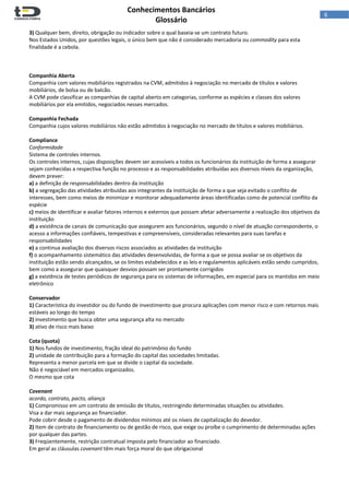  
Conhecimentos Bancários  
Glossário 
 
6  
3) Qualquer bem, direito, obrigação ou indicador sobre o qual baseia‐se um contrato futuro.  
Nos Estados Unidos, por questões legais, o único bem que não é considerado mercadoria ou commodity para esta 
finalidade é a cebola. 
 
 
 
Companhia Aberta 
Companhia com valores mobiliários registrados na CVM, admitidos à negociação no mercado de títulos e valores 
mobiliários, de bolsa ou de balcão.  
A CVM pode classificar as companhias de capital aberto em categorias, conforme as espécies e classes dos valores 
mobiliários por ela emitidos, negociados nesses mercados. 
 
Companhia Fechada 
Companhia cujos valores mobiliários não estão admitidos à negociação no mercado de títulos e valores mobiliários. 
 
Compliance 
Conformidade 
Sistema de controles internos.  
Os controles internos, cujas disposições devem ser acessíveis a todos os funcionários da instituição de forma a assegurar 
sejam conhecidas a respectiva função no processo e as responsabilidades atribuídas aos diversos níveis da organização, 
devem prever:  
a) a definição de responsabilidades dentro da instituição 
b) a segregação das atividades atribuídas aos integrantes da instituição de forma a que seja evitado o conflito de 
interesses, bem como meios de minimizar e monitorar adequadamente áreas identificadas como de potencial conflito da 
espécie  
c) meios de identificar e avaliar fatores internos e externos que possam afetar adversamente a realização dos objetivos da 
instituição 
d) a existência de canais de comunicação que assegurem aos funcionários, segundo o nível de atuação correspondente, o 
acesso a informações confiáveis, tempestivas e compreensíveis, consideradas relevantes para suas tarefas e 
responsabilidades 
e) a continua avaliação dos diversos riscos associados as atividades da instituição 
f) o acompanhamento sistemático das atividades desenvolvidas, de forma a que se possa avaliar se os objetivos da 
instituição estão sendo alcançados, se os limites estabelecidos e as leis e regulamentos aplicáveis estão sendo cumpridos, 
bem como a assegurar que quaisquer desvios possam ser prontamente corrigidos 
g) a existência de testes periódicos de segurança para os sistemas de informações, em especial para os mantidos em meio 
eletrônico 
 
Conservador 
1) Característica do investidor ou do fundo de investimento que procura aplicações com menor risco e com retornos mais 
estáveis ao longo do tempo 
2) investimento que busca obter uma segurança alta no mercado  
3) ativo de risco mais baixo 
 
Cota (quota) 
1) Nos fundos de investimento, fração ideal do patrimônio do fundo 
2) unidade de contribuição para a formação do capital das sociedades limitadas. 
Representa a menor parcela em que se divide o capital da sociedade.  
Não é negociável em mercados organizados.  
O mesmo que cota 
 
Covenant 
acordo, contrato, pacto, aliança 
1) Compromisso em um contrato de emissão de títulos, restringindo determinadas situações ou atividades. 
Visa a dar mais segurança ao financiador.  
Pode cobrir desde o pagamento de dividendos mínimos até os níveis de capitalização do devedor.  
2) Item de contrato de financiamento ou de gestão de risco, que exige ou proíbe o cumprimento de determinadas ações 
por qualquer das partes. 
3) Freqüentemente, restrição contratual imposta pelo financiador ao financiado. 
Em geral as cláusulas covenant têm mais força moral do que obrigacional 
 
 
 
 