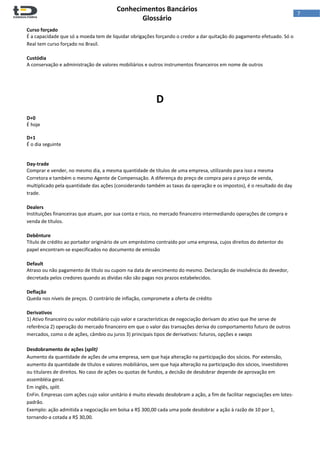  
Conhecimentos Bancários  
Glossário 
 
7  
Curso forçado 
É a capacidade que só a moeda tem de liquidar obrigações forçando o credor a dar quitação do pagamento efetuado. Só o 
Real tem curso forçado no Brasil. 
 
Custódia 
A conservação e administração de valores mobiliários e outros instrumentos financeiros em nome de outros 
 
 
 
D 
 
D+0 
É hoje 
 
D+1 
É o dia seguinte 
 
 
Day‐trade 
Comprar e vender, no mesmo dia, a mesma quantidade de títulos de uma empresa, utilizando para isso a mesma 
Corretora e também o mesmo Agente de Compensação. A diferença do preço de compra para o preço de venda, 
multiplicado pela quantidade das ações (considerando também as taxas da operação e os impostos), é o resultado do day 
trade. 
 
Dealers 
Instituições financeiras que atuam, por sua conta e risco, no mercado financeiro intermediando operações de compra e 
venda de títulos. 
 
Debênture 
Título de crédito ao portador originário de um empréstimo contraído por uma empresa, cujos direitos do detentor do 
papel encontram‐se especificados no documento de emissão 
 
Default 
Atraso ou não pagamento de título ou cupom na data de vencimento do mesmo. Declaração de insolvência do devedor, 
decretada pelos credores quando as dívidas não são pagas nos prazos estabelecidos. 
 
Deflação 
Queda nos níveis de preços. O contrário de inflação, compromete a oferta de crédito 
 
Derivativos 
1) Ativo financeiro ou valor mobiliário cujo valor e características de negociação derivam do ativo que lhe serve de 
referência 2) operação do mercado financeiro em que o valor das transações deriva do comportamento futuro de outros 
mercados, como o de ações, câmbio ou juros 3) principais tipos de derivativos: futuros, opções e swaps 
 
Desdobramento de ações (split) 
Aumento da quantidade de ações de uma empresa, sem que haja alteração na participação dos sócios. Por extensão, 
aumento da quantidade de títulos e valores mobiliários, sem que haja alteração na participação dos sócios, investidores 
ou titulares de direitos. No caso de ações ou quotas de fundos, a decisão de desdobrar depende de aprovação em 
assembléia geral. 
Em inglês, split. 
EnFin. Empresas com ações cujo valor unitário é muito elevado desdobram a ação, a fim de facilitar negociações em lotes‐
padrão. 
Exemplo: ação admitida a negociação em bolsa a R$ 300,00 cada uma pode desdobrar a ação à razão de 10 por 1, 
tornando‐a cotada a R$ 30,00. 
 
 