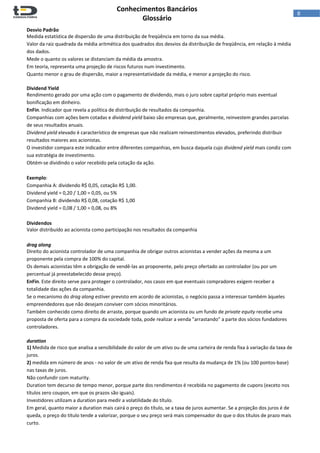  
Conhecimentos Bancários  
Glossário 
 
8  
Desvio Padrão 
Medida estatística de dispersão de uma distribuição de freqüência em torno da sua média. 
Valor da raiz quadrada da média aritmética dos quadrados dos desvios da distribuição de freqüência, em relação à média 
dos dados. 
Mede o quanto os valores se distanciam da média da amostra. 
Em teoria, representa uma projeção de riscos futuros num investimento. 
Quanto menor o grau de dispersão, maior a representatividade da média, e menor a projeção do risco. 
 
Dividend Yield 
Rendimento gerado por uma ação com o pagamento de dividendo, mais o juro sobre capital próprio mais eventual 
bonificação em dinheiro. 
EnFin. Indicador que revela a política de distribuição de resultados da companhia. 
Companhias com ações bem cotadas e dividend yield baixo são empresas que, geralmente, reinvestem grandes parcelas 
de seus resultados anuais. 
Dividend yield elevado é característico de empresas que não realizam reinvestimentos elevados, preferindo distribuir 
resultados maiores aos acionistas.  
O investidor compara este indicador entre diferentes companhias, em busca daquela cujo dividend yield mais condiz com 
sua estratégia de investimento. 
Obtém‐se dividindo o valor recebido pela cotação da ação.  
 
Exemplo:  
Companhia A: dividendo R$ 0,05, cotação R$ 1,00. 
Dividend yield = 0,20 / 1,00 = 0,05, ou 5% 
Companhia B: dividendo R$ 0,08, cotação R$ 1,00 
Dividend yield = 0,08 / 1,00 = 0,08, ou 8% 
 
Dividendos 
Valor distribuído ao acionista como participação nos resultados da companhia 
 
drag along 
Direito do acionista controlador de uma companhia de obrigar outros acionistas a vender ações da mesma a um 
proponente pela compra de 100% do capital.  
Os demais acionistas têm a obrigação de vendê‐las ao proponente, pelo preço ofertado ao controlador (ou por um 
percentual já preestabelecido desse preço). 
EnFin. Este direito serve para proteger o controlador, nos casos em que eventuais compradores exigem receber a 
totalidade das ações da companhia. 
Se o mecanismo do drag along estiver previsto em acordo de acionistas, o negócio passa a interessar também àqueles 
empreendedores que não desejam conviver com sócios minoritários.  
Também conhecido como direito de arraste, porque quando um acionista ou um fundo de private equity recebe uma 
proposta de oferta para a compra da sociedade toda, pode realizar a venda "arrastando" a parte dos sócios fundadores 
controladores. 
 
duration 
1) Medida de risco que analisa a sensibilidade do valor de um ativo ou de uma carteira de renda fixa à variação da taxa de 
juros. 
2) medida em número de anos ‐ no valor de um ativo de renda fixa que resulta da mudança de 1% (ou 100 pontos‐base) 
nas taxas de juros. 
Não confundir com maturity. 
Duration tem decurso de tempo menor, porque parte dos rendimentos é recebida no pagamento de cupons (exceto nos 
títulos zero coupon, em que os prazos são iguais). 
Investidores utilizam a duration para medir a volatilidade do título. 
Em geral, quanto maior a duration mais cairá o preço do título, se a taxa de juros aumentar. Se a projeção dos juros é de 
queda, o preço do título tende a valorizar, porque o seu preço será mais compensador do que o dos títulos de prazo mais 
curto. 
 