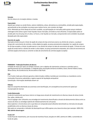  
Conhecimentos Bancários  
Glossário 
 
9  
E 
 
 
Emissão 
Ato de colocar em circulação cédulas e moedas 
 
Especulador 
Aquele que compra ou vende títulos, valores mobiliários, ativos, derivativos ou commodities, atraído pela especulação, 
aproveitando‐se das oscilações nos preços para realizar lucros, sem cometer ato ilegal.  
EnFin. Motivado por forte desejo de ser bem sucedido, sua participação em mercados pode ajustar preços mediante 
arbitragem entre ativos e gerar maior liquidez nesses mercados, tornando‐os mais eficientes. O especulador pode ser 
atraído pelo risco de preço de um ativo, no futuro, e dar liquidez ao mercado, comparecendo como vendedor da posição 
desejada pelo não‐especulador. 
 
Exercício de opção 
Operação através da qual o titular da opção de compra do tipo americana exerce seu direito de comprar, a qualquer 
tempo até o vencimento do contrato, o ativo‐objeto da opção, ao preço previamente estipulado. Se a opção de compra 
for do tipo européia, o titular só pode exercer o seu direito de compra na data do vencimento da opção.  O titular de uma 
opção de venda exerce o direito de vender o ativo‐objeto, ao preço previamente estipulado, até a data de vencimento do 
contrato (opção americana) ou somente na data de vencimento do contrato (opção européia) 
 
 
F 
 
FEBRABAN – Federação Brasileira de Bancos 
Entidade de classe que opera em âmbito nacional, com o objetivo de representar os bancos e contribuir para o 
aperfeiçoamento de suas atividades. É integrada pelas associações de bancos da Bahia, Ceará, Distrito Federal, Goiás, 
Minas Gerais, Rio Grande do Sul, Rio de Janeiro e São Paulo 
 
FGC 
É um fundo criado para oferecer garantia a determinados créditos mantidos por correntistas ou investidores contra 
instituições financeiras submetidas a regime especial de liquidação extrajudicial 
Constituição. Informações detalhadas devem ser  
 
Filhotes 
Ação de companhia distribuída aos acionistas como bonificação, em conseqüência de aumento de capital por 
incorporação de reservas 
 
Fundo Balanceado 
Fundo de investimento que busca retorno no longo prazo através de investimento em diversas classes de ativos (renda 
fixa, ações, câmbio etc). 
Procura agregar valor utilizando uma estratégia de investimento diversificado e através de deslocamentos táticos entre as 
classes de ativos ou estratégia explícita de rebalanceamento de curto prazo. 
Deve explicitar o mix de ativos com o qual deve ser comparado (asset allocation benchmark) ou intervalos de alocação 
predefinidos entre as diversas classes de ativos.  
Não pode ser comparado a indicador de desempenho que reflita apenas uma classe de ativos (por exemplo: 100% CDI). 
Não admite alavancagem 
 
Fundo 157 
Fundo fiscal de investimento, com recursos de incentivos fiscais, lançado em 1967, extinto em 1984, e convertido em 
fundo de ações. 
 
 
 