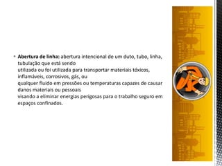  Abertura de linha: abertura intencional de um duto, tubo, linha,
tubulação que está sendo
utilizada ou foi utilizada para transportar materiais tóxicos,
inflamáveis, corrosivos, gás, ou
qualquer fluido em pressões ou temperaturas capazes de causar
danos materiais ou pessoais
visando a eliminar energias perigosas para o trabalho seguro em
espaços confinados.
 